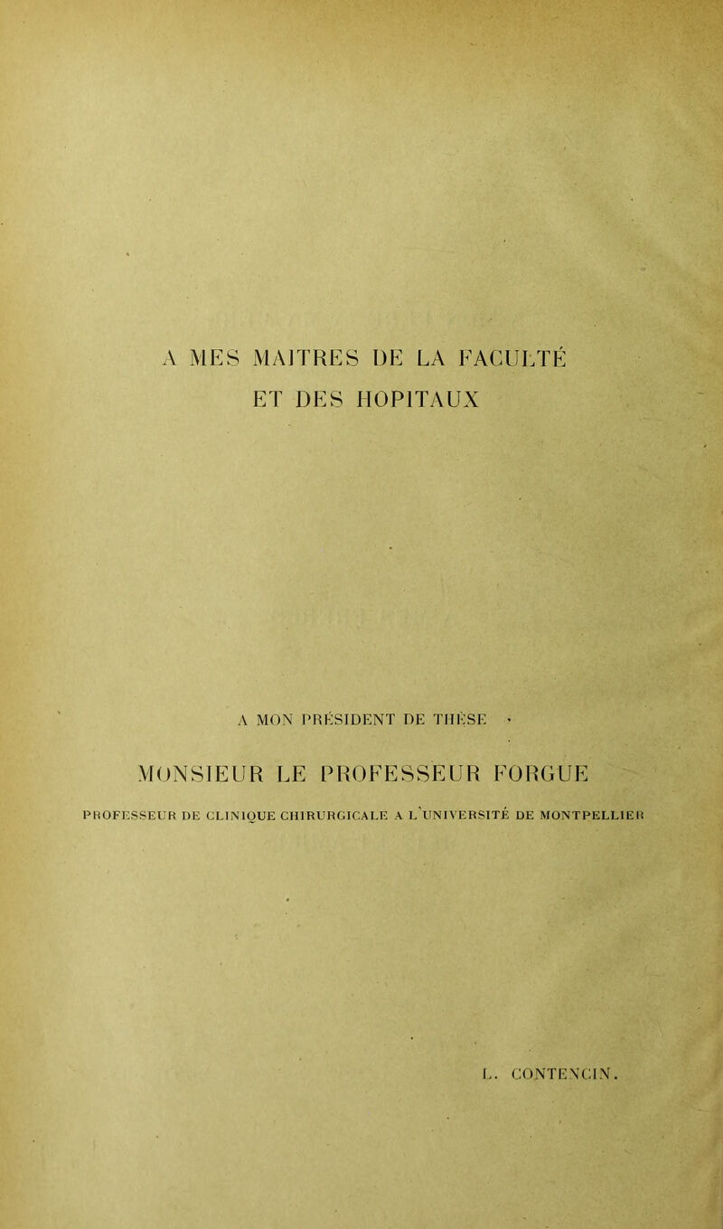 A MES MAITRES DE LA FACULTÉ ET DES HOPITAUX A MON PRÉSIDENT DE THÈSE • MONSIEUR LE PROFESSEUR FORGUE PROFESSEUR DE CLINIQUE CHIRURGICALE A L’UNIVERSITÉ DE MONTPELLIER