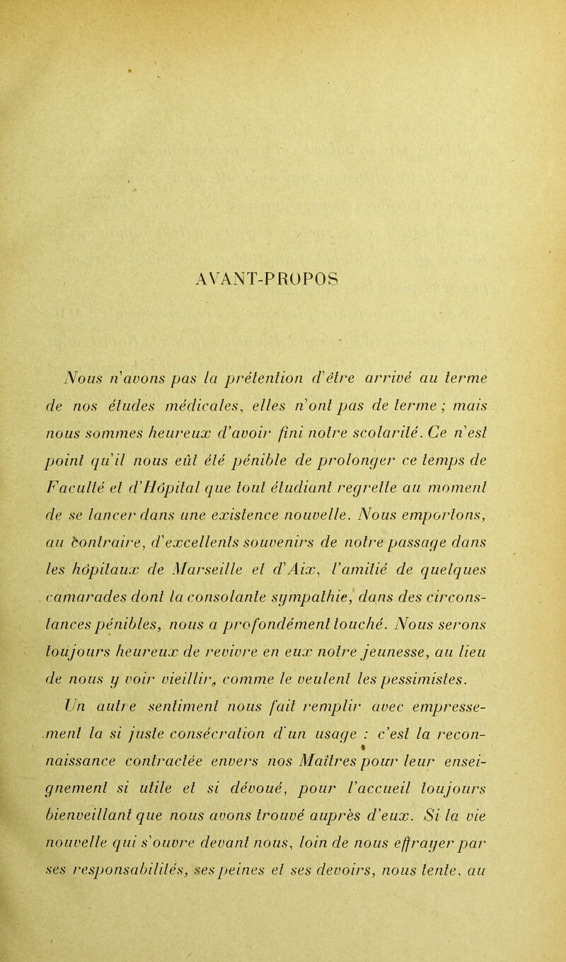AVANT-PROPOS Nous riavons pas la prétention cl'ëtre arrivé au terme de nos études médicales, elles n'ont pas de terme ; mais nous sommes heureux d'avoir fini noire scolarité. Ce n'est point qu'il nous eût été pénible de prolonger ce temps de Faculté et d’Hôpital que tout étudiant regrette au moment de se lancer dans une existence nouvelle. Nous emportons, au Contraire, d'excellents souvenirs de notre passage dans les hôpitaux de Marseille et d'Aix, l'amitié de quelques camarades dont la consolante sympathie, clans des circons- tances pénibles, nous a profondément touché. Nous serons toujours heureux de revivre en eux notre jeunesse, au lieu de nous y voir vieillir, comme le veulent les pessimistes. Un autre sentiment nous fait remplir avec empresse- ment la si juste consécration cl'un usage : c'est la recon- * naissance contractée envers nos Maîtres pour leur ensei- gnement si utile et si dévoué, pour l’accueil toujours bienveillant que nous avons trouvé auprès d’eux. Si la vie nouvelle qui s'ouvre devant nous, loin de nous effrayer par ses responsabilités, ses peines et ses devoirs, nous tente, au