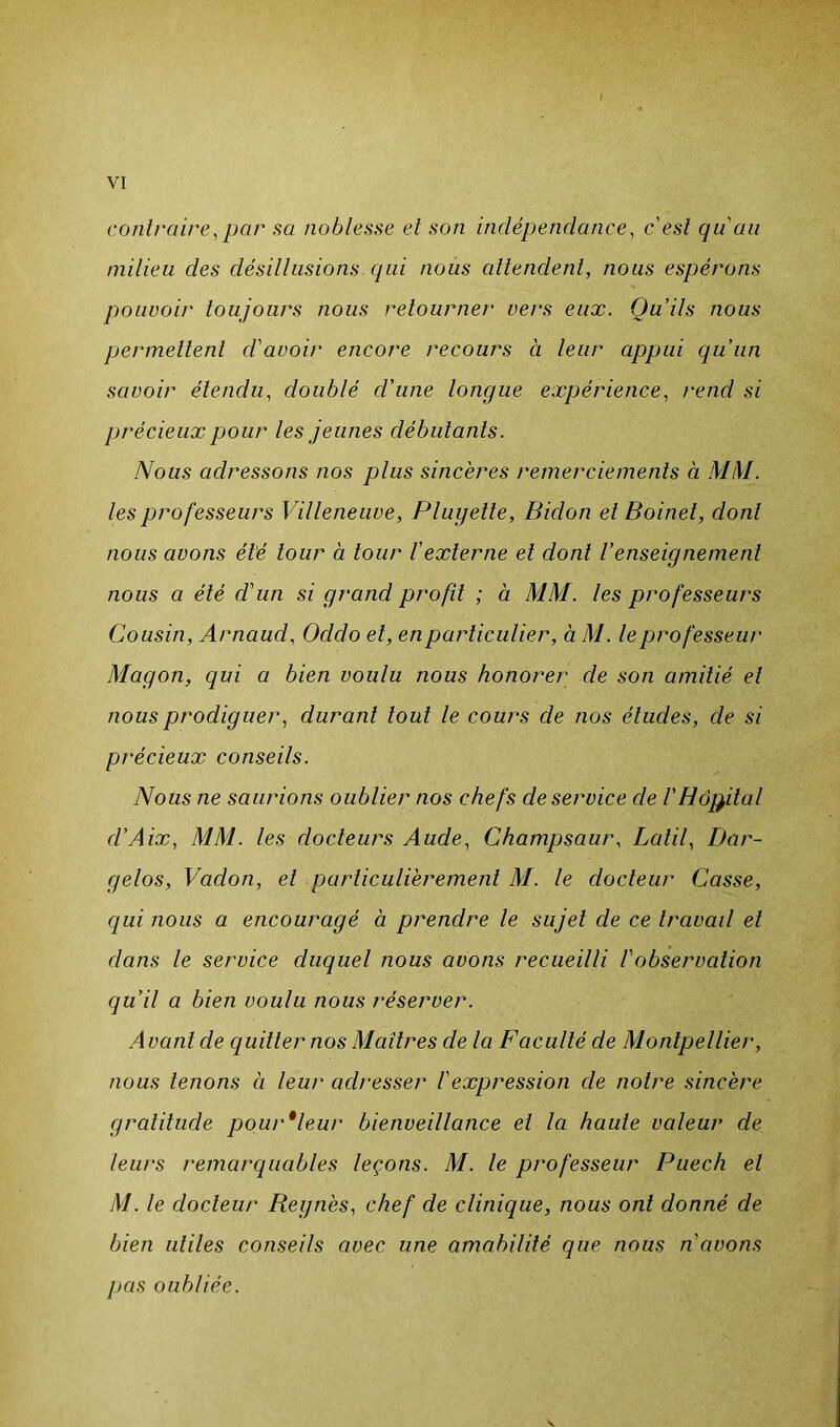 contraire, par sa noblesse et son indépendance, c'est qu'au milieu des désillusions qui nous attendent, nous espérons pouvoir toujours nous retourner vers eux. Qu'ils nous permettent d'avoir encore recours ci leur appui qu’un savoir étendu, doublé d'une longue expérience, rend si précieux pour les jeunes débutants. Nous adressons nos plus sincères remerciements à MM. les professeurs Villeneuve, Pluyette, Bidon et Boinet, dont nous avons été tour à tour l'externe et dont l’enseignement nous a été d'un si grand profit ; à MM. les professeurs Cousin, Arnaud, Oddo et, en particulier, à M. le professeur Magon, qui a bien voulu nous honorer de son amitié et nous prodiguer, durant tout le cours de nos éludes, de si précieux conseils. Nous ne saurions oublier nos chefs de service de l'Hôpital d’Aix, MM. les docteurs Aude, Champsaur, Latil, Dar- gelos, Vadon, et particulièrement M. le docteur Casse, qui nous a encouragé à prendre le sujet de ce travail et dans le service duquel nous avons recueilli l'observation qu’il a bien voulu nous réserver. Avant de quitter nos Maîtres de la Faculté de Montpellier, nous tenons à leur adresser l'expression de notre sincère gratitude pour*leur bienveillance et la haute valeur de leurs remarquables leçons. M. le professeur Puech et M. le docteur Régnés, chef de clinique, nous ont donné de bien utiles conseils avec une amabilité que nous n'cwons pas oubliée.