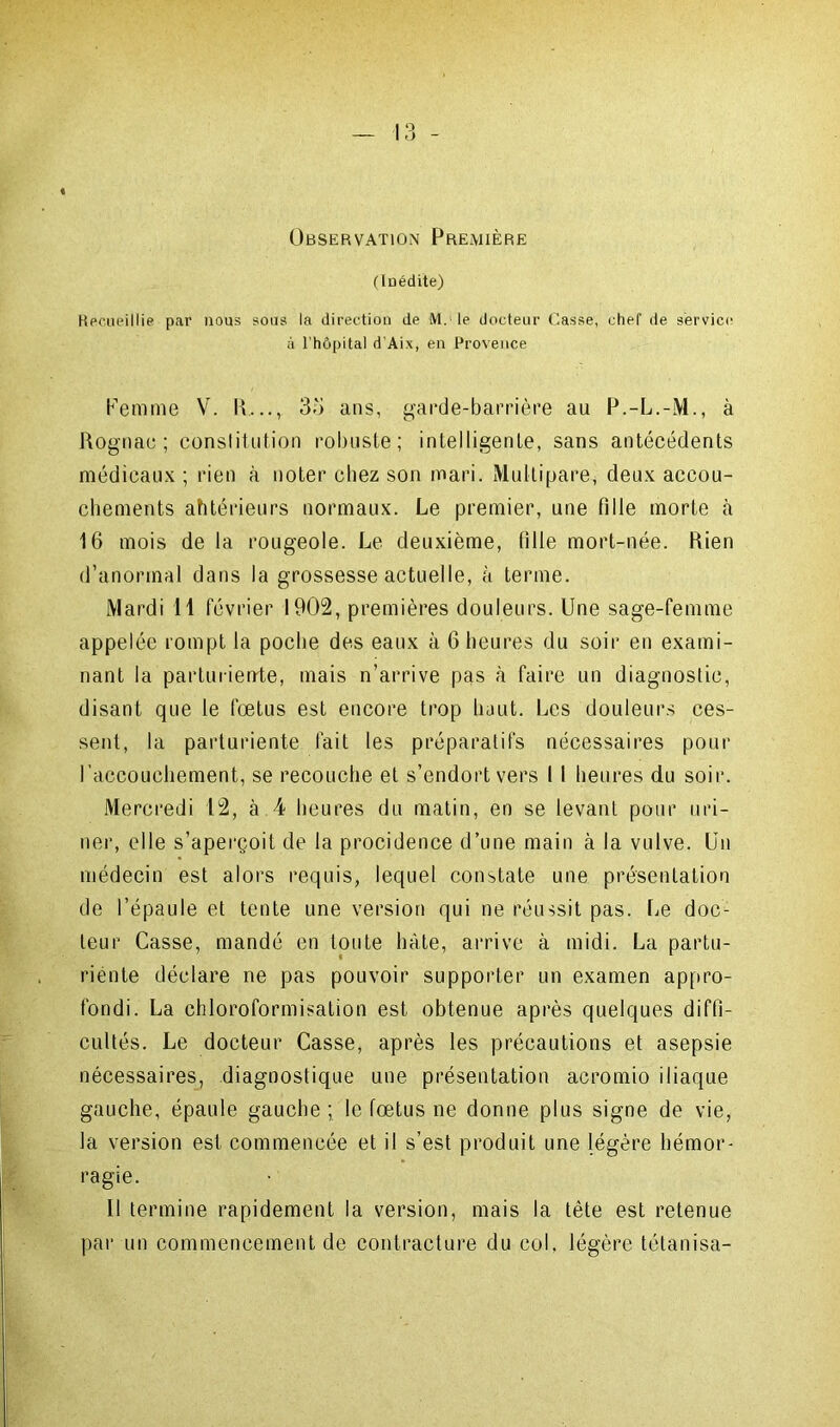 Observation Première (Inédite) Recueillie par nous sous la direction de M. le docteur (lasse, chef de service à l'hôpital d’Aix, en Provence Femme V. R,.., 35 ans, garde-barrière au P.-L.-M., à Rognae ; constitution robuste; intelligente, sans antécédents médicaux ; rien à noter chez son mari. Multipare, deux accou- chements ahtérieurs normaux. Le premier, une fille morte à 16 mois de la rougeole. Le deuxième, fille mort-née. Rien d’anormal dans la grossesse actuelle, à terme. Mardi 11 février 1902, premières douleurs. Une sage-femme appelée rompt la poche des eaux à 6 heures du soir en exami- nant la parturiente, mais n’arrive pas à faire un diagnostic, disant que le fœtus est encore trop haut. Les douleurs ces- sent, la parturiente fait les préparatifs nécessaires pour l'accouchement, se recouche et s’endort vers 11 heures du soir. Mercredi 12, à 4 heures du matin, en se levant pour uri- ner, elle s’aperçoit de la procidence d’une main à la vulve. Un médecin est alors requis, lequel constate une présentation de l’épaule et tente une version qui ne réussit pas. fie doc- teur Casse, mandé en toute hâte, arrive à midi. La partu- riente déclare ne pas pouvoir supporter un examen appro- fondi. La chloroformisation est obtenue après quelques diffi- cultés. Le docteur Casse, après les précautions et asepsie nécessaires, diagnostique une présentation acromio iliaque gauche, épaule gauche; le fœtus ne donne plus signe de vie, la version est commencée et il s’est produit une légère hémor- ragie. 11 termine rapidement la version, mais la tête est retenue par un commencement de contracture du col, légère tétanisa-