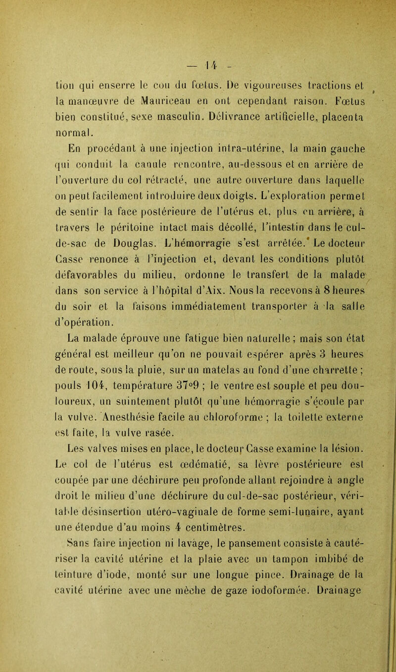 tion qui enserre le cou du fœtus. De vigoureuses tractions et la manœuvre de Mauriceau en ont cependant raison. Fœtus bien constitué, sexe masculin. Délivrance artificielle, placenta normal. En procédant à une injection intra-utérine, la main gauche qui conduit la canule rencontre, au-dessous et en arrière de l’ouverture du col rétracté, une autre ouverture dans laquelle on peut facilement introduire deux doigts. L’exploration permet de sentir la face postérieure de l’utérus et, plus on arrière, à travers le péritoine intact mais décollé, l’intestin dans le cul- de-sac de Douglas. L’hémorragie s’est arrêtée. Le docteur Casse renonce à l’injection et, devant les conditions plutôt défavorables du milieu, ordonne le transfert de la malade dans son service à l’hôpital d’Aix. Nous la recevons à 8 heures du soir et la faisons immédiatement transporter à la salle d’opération. La malade éprouve une fatigue bien naturelle; mais son état général est meilleur qu’on ne pouvait espérer après 3 heures de route, sous la pluie, sur un matelas au fond d’une charrette ; pouls 104, température 37°9 ; le ventre est souple et peu dou- loureux, un suintement plutôt qu’une hémorragie s’écoule par la vulve. Anesthésie facile au chloroforme ; la toilette externe est faite, la vulve rasée. Les valves mises en place, le docteur Casse examine la lésion. Le col de l’utérus est œdématié, sa lèvre postérieure esl coupée par une déchirure peu profonde allant rejoindre à angle droit le milieu d’une déchirure du cul-de-sac postérieur, véri- table désinsertion utéro-vaginale de forme semi-lunaire, ayant une étendue d’au moins 4 centimètres. Sans faire injection ni lavage, le pansement consiste à cauté- riser la cavité utérine et la plaie avec un tampon imbibé de teinture d’iode, monté sur une longue pince. Drainage de la cavité utérine avec une mèche de gaze iodoformée. Drainage