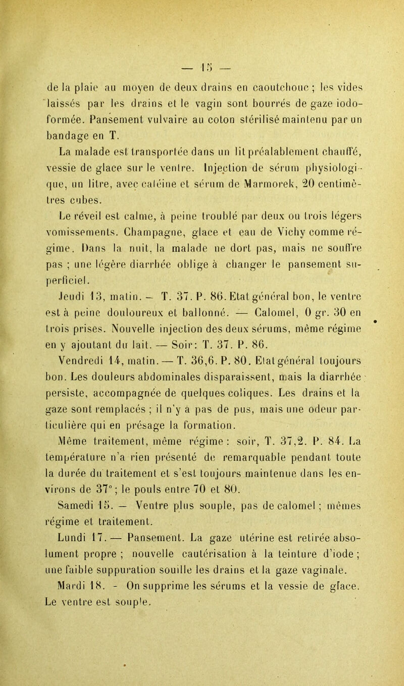 de la plaie au moyen de deux drains en caoutchouc; les vides laissés par les drains et le vagin sont bourrés de gaze iodo- formée. Pansement vulvaire au coton stérilisé maintenu par un bandage en T. La malade est transportée dans un lit préalablement chauffé, vessie de glace sur le ventre. Injection de sérum physiologi - que, un litre, avec caléine et sérum de Marmorek, 20 centimè- tres cubes. Le réveil est calme, à peine troublé par deux ou trois légers vomissements. Champagne, glace et eau de Vichy comme ré- gime. Dans la nuit, la malade ne dort pas, mais ne souffre pas ; une légère diarrhée oblige à changer le pansement su- perficiel. Jeudi 13, matin. — T. 37. P. 80. Etat général bon, le ventre est cà peine douloureux et ballonné. — Calomel, 0 gr. 30 en trois prises. Nouvelle injection des deux sérums, même régime en y ajoutant du lait. — Soir: T. 37. P. 86. Vendredi 14, matin.— T. 36,6. P. 80. Etat général toujours bon. Les douleurs abdominales disparaissent, mais la diarrhée persiste, accompagnée de quelques coliques. Les drains et la gaze sont remplacés ; il n’y a pas de pus, mais une odeur par- ticulière qui en présage la formation. .Même traitement, même régime: soir, T. 37,2. P. 84. La température n’a rien présenté de remarquable pendant toute la durée du traitement et s’est toujours maintenue dans les en- virons de 37° ; le pouls entre 70 et 80. Samedi 15. — Ventre plus souple, pas de calomel ; mêmes régime et traitement. Lundi 17.— Pansement. La gaze utérine est retirée abso- lument propre; nouvelle cautérisation à la teinture d’iode; une faible suppuration soudle les drains et la gaze vaginale. Mardi 18. - On supprime les sérums et la vessie de glace. Le ventre est souple.