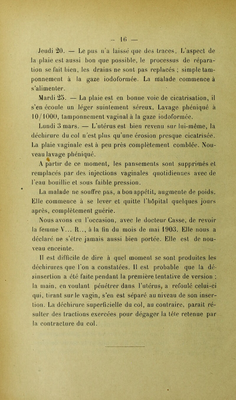 Jeudi 20. — Le pus u’a laissé que des traces. L'aspect de la plaie est aussi bon que possible, le processus de répara- tion se fait bien, les drains ne sont pas replacés ; simple tam- ponnement à la gaze iodoformée. La malade commence à s’alimenter. Mardi 25. — La plaie est en bonne voie de cicatrisation, il s’en écoule un léger suintement séreux. Lavage phéniqué à 10/1000, tamponnement vaginal à la gaze iodoformée. Lundi 3 mars. — L’utérus est bien revenu sur lui-même, la déchirure du col n’est plus qu’une érosion presque cicatrisée. La plaie vaginale est à peu près complètement comblée. Nou- veau lavage phéniqué. A partir de ce moment, les pansements sont supprimés et remplacés par des injections vaginales quotidiennes avec de l’eau bouillie et sous faible pression. La malade ne souffre pas, a bon appétit, augmente de poids. Elle commence à se lever et quitte l’hôpital quelques jours après, complètement guérie. Nous avons eu l’occasion, avec le docteur Casse, de revoir la femme V... R.., à la fin du mois de mai 1903. Elle nous a déclaré ne s’ètre jamais aussi bien portée. Elle est de nou- veau enceinte. Il est difficile de dire à quel moment se sont produites les déchirures que l’on a constatées. Il est probable que la dé- sinsertion a été faite pendant la première tentative de version ; la main, en voulant pénétrer dans l’utérus, a refoulé celui-ci qui, tirant sur le vagin, s’en est séparé au niveau de son inser- tion. La déchirure superficielle du col, au contraire, parait ré- sulter des tractions exercées pour dégager la tête retenue par la contracture du col.