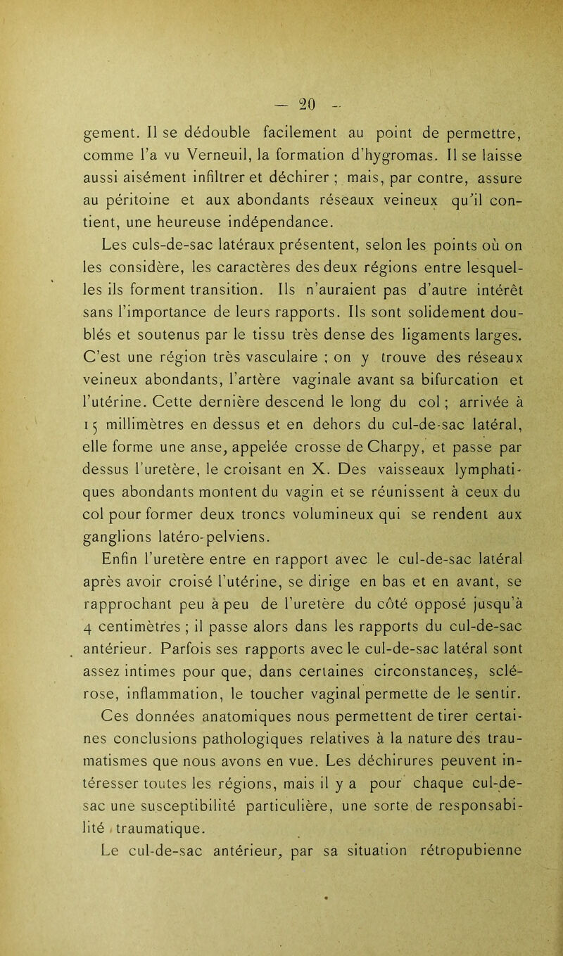 gement. Il se dédouble facilement au point de permettre, comme l’a vu Verneuil, la formation d’hygromas. Il se laisse aussi aisément infiltrer et déchirer ; mais, par contre, assure au péritoine et aux abondants réseaux veineux qu'il con- tient, une heureuse indépendance. Les culs-de-sac latéraux présentent, selon les points où on les considère, les caractères des deux régions entre lesquel- les ils forment transition. Ils n’auraient pas d’autre intérêt sans l’importance de leurs rapports. Ils sont solidement dou- blés et soutenus par le tissu très dense des ligaments larges. C’est une région très vasculaire ; on y trouve des réseaux veineux abondants, l’artère vaginale avant sa bifurcation et l’utérine. Cette dernière descend le long du col ; arrivée à 15 millimètres en dessus et en dehors du cul-de-sac latéral, elle forme une anse, appelée crosse de Charpy, et passe par dessus l’uretère, le croisant en X. Des vaisseaux lymphati- ques abondants montent du vagin et se réunissent à ceux du col pour former deux troncs volumineux qui se rendent aux ganglions latéro-pelviens. Enfin l’uretère entre en rapport avec le cul-de-sac latéral après avoir croisé l’utérine, se dirige en bas et en avant, se rapprochant peu a peu de l’uretère du côté opposé jusqu’à 4 centimètres ; il passe alors dans les rapports du cul-de-sac antérieur. Parfois ses rapports avec le cul-de-sac latéral sont assez intimes pour que, dans certaines circonstances, sclé- rose, inflammation, le toucher vaginal permette de le sentir. Ces données anatomiques nous permettent de tirer certai- nes conclusions pathologiques relatives à la nature des trau- matismes que nous avons en vue. Les déchirures peuvent in- téresser toutes les régions, mais il y a pour chaque cul-de- sac une susceptibilité particulière, une sorte de responsabi- lité . traumatique. Le cul-de-sac antérieur, par sa situation rétropubienne