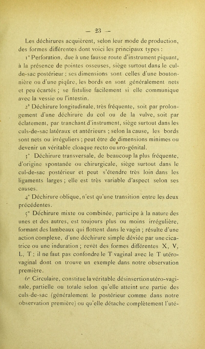 Les déchirures acquièrent, selon leur mode de production, des formes différentes dont voici les principaux types : i0 Perforation, due à une fausse route d’instrument piquant, à la présence de pointes osseuses, siège surtout dans le cul- de-sac postérieur ; ses dimensions sont celles d’une bouton- nière ou d’une piqûre, les bords en sont généralement nets et peu écartés ; se fistulisé facilement si elle communique avec la vessie ou l’intestin. 2° Déchirure longitudinale, très fréquente, soit par prolon- gement d’une déchirure du col ou de la vulve, soit par éclatement, par tranchant d’instrument, siège surtout dans les culs-de-sac latéraux et antérieurs ; selon la cause, les bords sont nets ou irréguliers ; peut être de dimensions minimes ou devenir un véritable cloaque recto ou uro-génital. 3° Déchirure transversale, de beaucoup la plus fréquente, d’origine spontanée ou chirurgicale, siège surtout dans le cul-de-sac postérieur et peut s’étendre très loin dans les ligaments larges ; elle est très variable d’aspect selon ses causes. 4° Déchirure oblique, n’est qu’une transition entre les deux précédentes. (° Déchirure mixte ou combinée, participe à la nature des unes et des autres, est toujours plus ou moins irrégulière, formant des lambeaux qui flottent dans le vagin ; résulte d’une action complexe, d’une déchirure simple déviée par une cica- trice ou une induration; revêt des formes différentes X, V, L, T ; il ne faut pas confondre le T vaginal avec le T utéro- vaginal dont on trouve un exemple dans notre observation première. 6° Circulaire, constitue la véritable désinsertion utéro-vasd- nale, partielle ou totale selon qu’elle atteint une partie des culs-de-sac (généralement le postérieur comme dans notre observation première) ou qu’elle détache complètement l’uté-