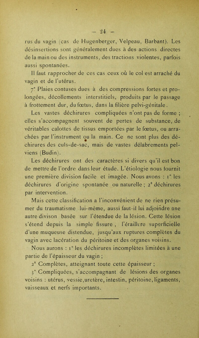 - u rus du vagin (cas de Hugenberger, Velpeau, Barbant). Les désinsertions sont généralement dues à des actions directes de la main ou des instruments, des tractions violentes, parfois aussi spontanées. 11 faut rapprocher de ces cas ceux où le col est arraché du vagin et de l’utérus. 70 Plaies contuses dues à des compressions fortes et pro- longées, décollements interstitiels, produits par le passage à frottement dur, du foetus, dans la filière pelvi-génitale. Les vastes déchirures compliquées n’ont pas de forme ; elles s’accompagnent souvent de pertes de substance, de véritables calottes de tissus emportées par le foetus, ou arra- chées par l’instrument ou la main. Ce ne sont plus des dé- chirures des culs-de-sac, mais de vastes délabrements pel- viens (Budin). Les déchirures ont des caractères si divers qu’il est bon de mettre de l’ordre dans leur étude. L’étiologie nous fournit une première division facile et imagée. Nous avons : i° les déchirures d’origine spontanée ou naturelle ; 2° déchirures par intervention. Mais cette classification a l’inconvénient de ne rien présu- mer du traumatisme lui-même, aussi faut-il lui adjoindre une autre divison basée sur l’étendue de la lésion. Cette lésion s’étend depuis la simple fissure , l’éraillure superficielle d’une muqueuse distendue, jusqu’aux ruptures complètes du vagin avec lacération du péritoine et des organes voisins. Nous aurons : i° les déchirures incomplètes limitées à une partie de l’épaisseur du vagin ; 2° Complètes, atteignant toute cette épaisseur ; 3° Compliquées, s’accompagnant de lésions des organes voisins : utérus, vessie,uretère, intestin, péritoine, ligaments, vaisseaux et nerfs importants.