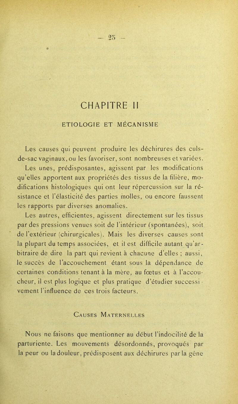 CHAPITRE II ETIOLOGIE ET MÉCANISME Les causes qui peuvent produire les déchirures des culs- de-sac vaginaux, ou les favoriser, sont nombreuses et variées. Les unes, prédisposantes, agissent par les modifications qu’elles apportent aux propriétés des tissus de la filière, mo- difications histologiques qui ont leur répercussion sur la ré- sistance et l’élasticité des parties molles, ou encore faussent les rapports par diverses anomalies. Les autres, efficientes, agissent directement sur les tissus par des pressions venues soit de l’intérieur (spontanées), soit de l’extérieur (chirurgicales). Mais les diverses causes sont la plupart du temps associées, et il est difficile autant qu’ar- bitraire de dire la part qui revient à chacune d’elles ; aussi, le succès de l’accouchement étant sous la dépendance de certaines conditions tenant à la mère, au foetus et à l’accou- cheur, il est plus logique et plus pratique d’étudier successi - vernent l’influence de ces trois facteurs. Causes Maternelles Nous ne faisons que mentionner au début l’indocilité de la parturiente. Les mouvements désordonnés, provoqués par la peur ou la douleur, prédisposent aux déchirures parla gène