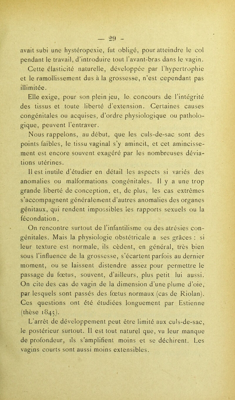 avait subi une hystéropexie, fut obligé, pour atteindre le col pendant le travail, d’introduire tout l’avant-bras dans le vagin. Cette élasticité naturelle, développée par l’hypertrophie et le ramollissement dus à la grossesse, n’est cependant pas illimitée. Elle exige, pour son plein jeu, le concours de l’intégrité des tissus et toute liberté d’extension. Certaines causes congénitales ou acquises, d’ordre physiologique ou patholo- gique, peuvent l’entraver. Nous rappelons, au début, que les culs-de-sac sont des points faibles, le tissu vaginal s’y amincit, et cet amincisse- ment est encore souvent exagéré par les nombreuses dévia- tions utérines. Il est inutile d'étudier en détail les aspects si variés des anomalies ou malformations congénitales. Il y a une trop grande liberté de conception, et, de plus, les cas extrêmes s’accompagnent généralement d’autres anomalies des organes génitaux, qui rendent impossibles les rapports sexuels ou la fécondation. On rencontre surtout de l’infantilisme ou des atrésies con- génitales. Mais la physiologie obstétricale a ses grâces : si leur texture est normale, ils cèdent, en général, très bien sous l’influence de la grossesse, s'écartent parfois au dernier moment, ou se laissent distendre assez pour permettre le passage du foetus, souvent, d’ailleurs, plus petit lui aussi. On cite des cas de vagin de la dimension d’une plume d’oie, par lesquels sont passés des fœtus normaux (cas de Riolan). Ces questions ont été étudiées longuement par Estienne (thèse 1845). L’arrêt de développement peut être limité aux culs-de-sac, le postérieur surtout. Il est tout naturel que, vu leur manque de profondeur, ils s’amplifient moins et se déchirent. Les vagins courts sont aussi moins extensibles.