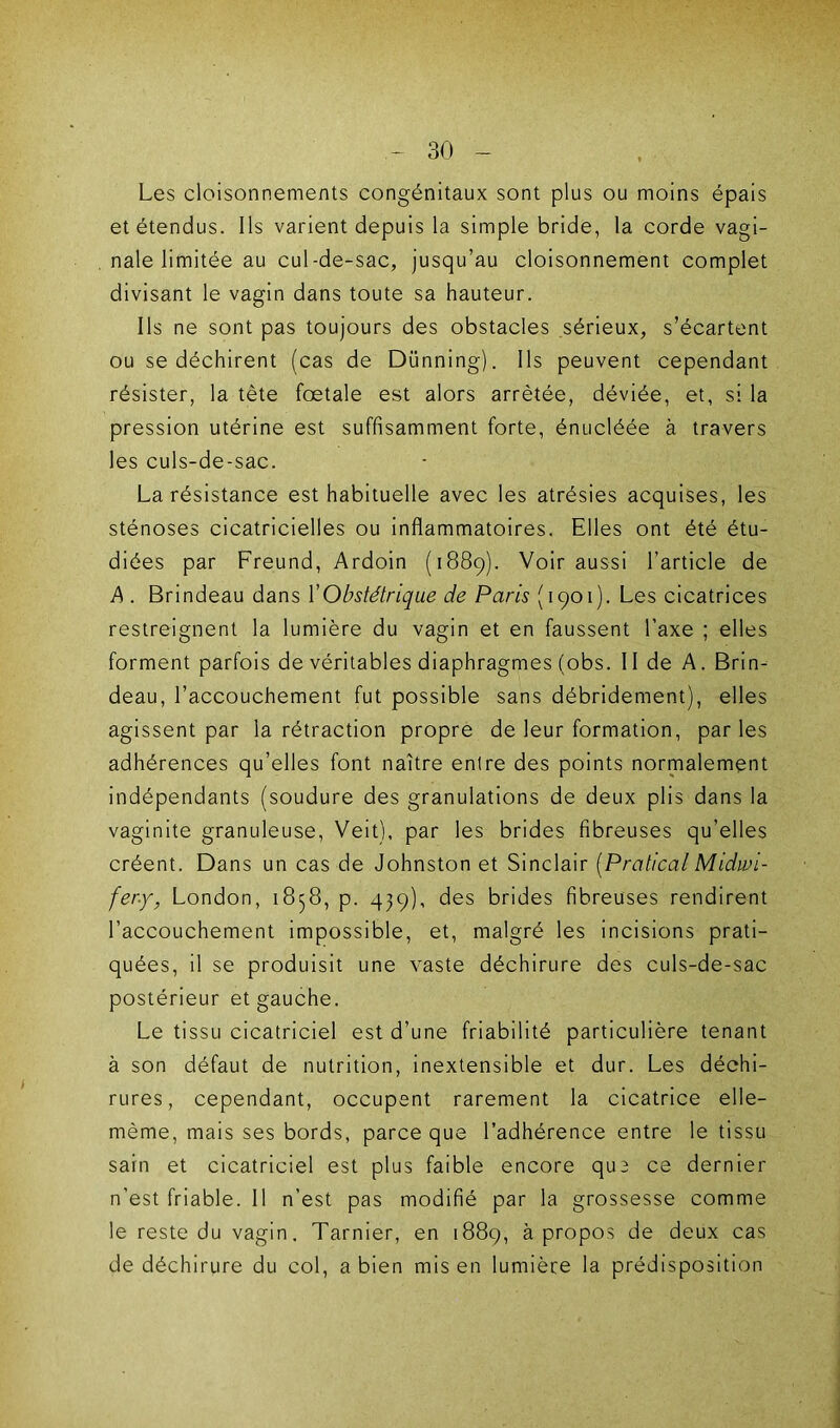 Les cloisonnements congénitaux sont plus ou moins épais et étendus. Ils varient depuis la simple bride, la corde vagi- nale limitée au cul-de-sac, jusqu’au cloisonnement complet divisant le vagin dans toute sa hauteur. Ils ne sont pas toujours des obstacles sérieux, s’écartent ou se déchirent (cas de Dünning). Ils peuvent cependant résister, la tète fœtale est alors arrêtée, déviée, et, si la pression utérine est suffisamment forte, énucléée à travers les culs-de-sac. La résistance est habituelle avec les atrésies acquises, les sténoses cicatricielles ou inflammatoires. Elles ont été étu- diées par Freund, Ardoin (1889). Voir aussi l’article de A . Brindeau dans Y Obstétrique de Paris (1901). Les cicatrices restreignent la lumière du vagin et en faussent l’axe ; elles forment parfois de véritables diaphragmes (obs. II de A. Brin- deau, l’accouchement fut possible sans débridement), elles agissent par la rétraction propre de leur formation, par les adhérences qu’elles font naître entre des points normalement indépendants (soudure des granulations de deux plis dans la vaginite granuleuse, Veit), par les brides fibreuses qu’elles créent. Dans un cas de Johnston et Sinclair [Prattcal Midwi- fer.y, London, 1858, p. 439), des brides fibreuses rendirent l’accouchement impossible, et, malgré les incisions prati- quées, il se produisit une vaste déchirure des culs-de-sac postérieur et gauche. Le tissu cicatriciel est d’une friabilité particulière tenant à son défaut de nutrition, inextensible et dur. Les déchi- rures, cependant, occupent rarement la cicatrice elle- même, mais ses bords, parce que l’adhérence entre le tissu sain et cicatriciel est plus faible encore que ce dernier n’est friable. Il n’est pas modifié par la grossesse comme le reste du vagin. Tarnier, en 1889, à propos de deux cas de déchirure du col, a bien mis en lumière la prédisposition