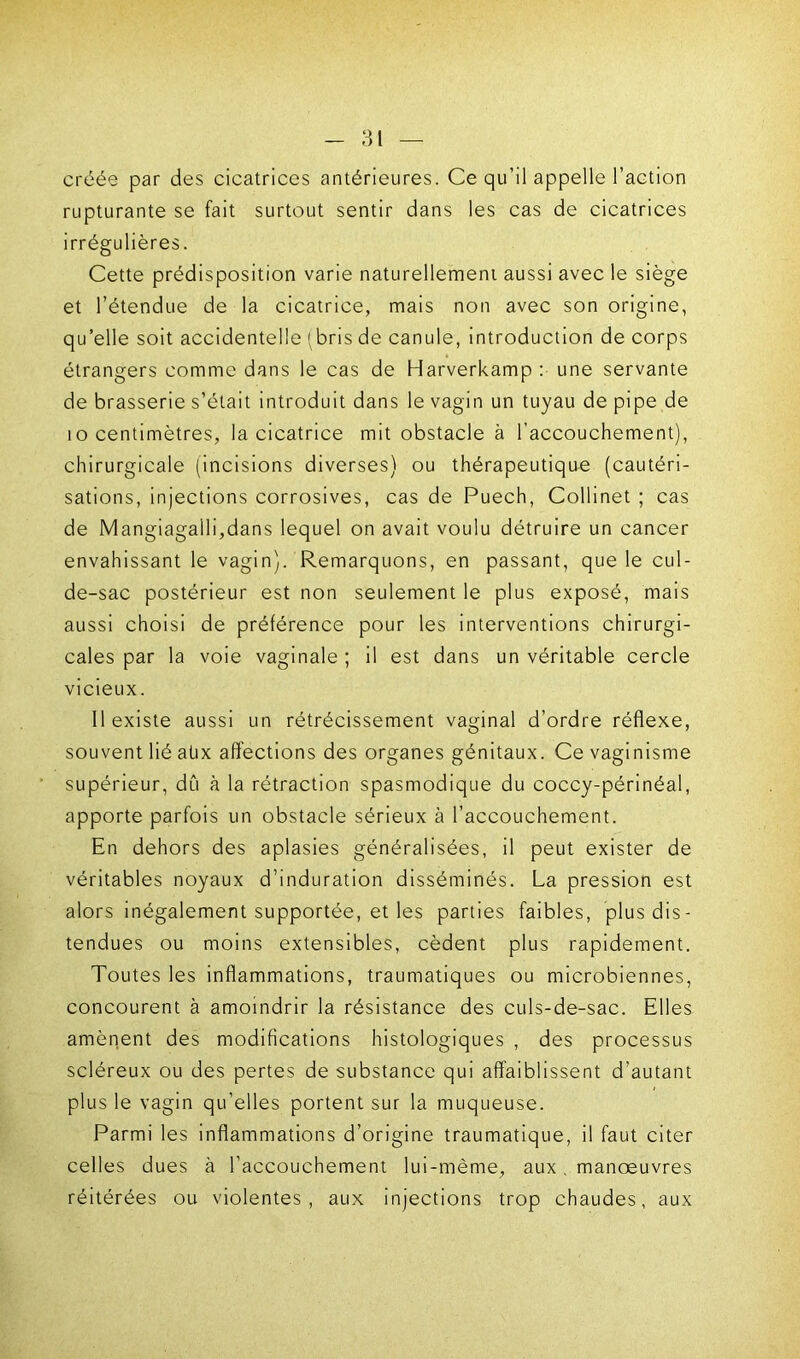 créée par des cicatrices antérieures. Ce qu’il appelle l’action rupturante se fait surtout sentir dans les cas de cicatrices irrégulières. Cette prédisposition varie naturellement aussi avec le siège et l’étendue de la cicatrice, mais non avec son origine, qu’elle soit accidentelle (bris de canule, introduction de corps étrangers comme dans le cas de Harverkamp : une servante de brasserie s’était introduit dans le vagin un tuyau de pipe de i o centimètres, la cicatrice mit obstacle à l’accouchement), chirurgicale (incisions diverses) ou thérapeutique (cautéri- sations, injections corrosives, cas de Puech, Collinet ; cas de Mangiagalli,dans lequel on avait voulu détruire un cancer envahissant le vagin). Remarquons, en passant, que le cul- de-sac postérieur est non seulement le plus exposé, mais aussi choisi de préférence pour les interventions chirurgi- cales par la voie vaginale ; il est dans un véritable cercle vicieux. 11 existe aussi un rétrécissement vaginal d’ordre réflexe, souvent lié aüx affections des organes génitaux. Ce vaginisme supérieur, dû à la rétraction spasmodique du coccy-périnéal, apporte parfois un obstacle sérieux à l’accouchement. En dehors des aplasies généralisées, il peut exister de véritables noyaux d’induration disséminés. La pression est alors inégalement supportée, et les parties faibles, plus dis- tendues ou moins extensibles, cèdent plus rapidement. Toutes les inflammations, traumatiques ou microbiennes, concourent à amoindrir la résistance des culs-de-sac. Elles amènent des modifications histologiques , des processus scléreux ou des pertes de substance qui affaiblissent d’autant plus le vagin qu’elles portent sur la muqueuse. Parmi les inflammations d’origine traumatique, il faut citer celles dues à l’accouchement lui-même, aux. manœuvres réitérées ou violentes, aux injections trop chaudes, aux