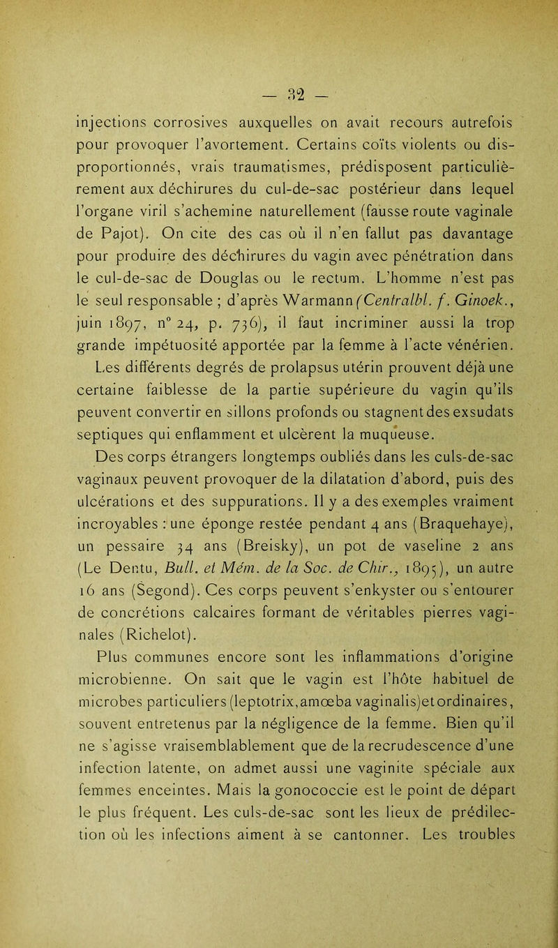 injections corrosives auxquelles on avait recours autrefois pour provoquer l’avortement. Certains coïts violents ou dis- proportionnés, vrais traumatismes, prédisposent particuliè- rement aux déchirures du cul-de-sac postérieur dans lequel l’organe viril s’achemine naturellement (fausse route vaginale de Pajot). On cite des cas où il n’en fallut pas davantage pour produire des déchirures du vagin avec pénétration dans le cul-de-sac de Douglas ou le rectum. L’homme n’est pas le seul responsable ; d’après Warmann (Centralbl. f. Ginoek., juin 1897, n° 24, p. 736), il faut incriminer aussi la trop grande impétuosité apportée par la femme à l’acte vénérien. Les différents degrés de prolapsus utérin prouvent déjà une certaine faiblesse de la partie supérieure du vagin qu’ils peuvent convertir en sillons profonds ou stagnent des exsudats septiques qui enflamment et ulcèrent la muqueuse. Des corps étrangers longtemps oubliés dans les culs-de-sac vaginaux peuvent provoquer de la dilatation d’abord, puis des ulcérations et des suppurations. Il y a des exemples vraiment incroyables : une éponge restée pendant 4 ans (Braquehaye), un pessaire 34 ans (Breisky), un pot de vaseline 2 ans (Le Dentu, Bull, et Mém. de la Soc. de dur., 1893), un autre 16 ans (Segond). Ces corps peuvent s’enkyster ou s’entourer de concrétions calcaires formant de véritables pierres vagi- nales (Richelot). Plus communes encore sont les inflammations d’origine microbienne. On sait que le vagin est l’hôte habituel de microbes particuliers(leptotrix,amœba vaginalis)etordinaires, souvent entretenus par la négligence de la femme. Bien qu’il ne s’agisse vraisemblablement que de la recrudescence d’une infection latente, on admet aussi une vaginite spéciale aux femmes enceintes. Mais la gonococcie est le point de départ le plus fréquent. Les culs-de-sac sont les lieux de prédilec- tion où les infections aiment à se cantonner. Les troubles