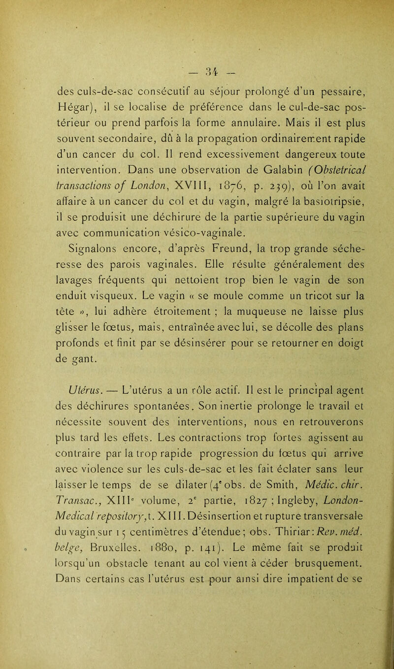 des culs-de-sac consécutif au séjour prolongé d’un pessaire, Hégar), il se localise de préférence dans le cul-de-sac pos- térieur ou prend parfois la forme annulaire. Mais il est plus souvent secondaire, dû à la propagation ordinairement rapide d’un cancer du col. Il rend excessivement dangereux toute intervention. Dans une observation de Galabin (Obstétrical transactions of London, XVIII, 1876, p. 239), où l’on avait affaire à un cancer du col et du vagin, malgré la basiotripsie, il se produisit une déchirure de la partie supérieure du vagin avec communication vésico-vaginale. Signalons encore, d’après Freund, la trop grande séche- resse des parois vaginales. Elle résulte généralement des lavages fréquents qui nettoient trop bien le vagin de son enduit visqueux. Le vagin « se moule comme un tricot sur la tète », lui adhère étroitement ; la muqueuse ne laisse plus glisser le foetus,, mais, entraînée avec lui, se décolle des plans profonds et finit par se désinsérer pour se retourner en doigt de gant. Utérus. — L’utérus a un rôle actif. Il est le principal agent des déchirures spontanées. Son inertie prolonge le travail et nécessite souvent des interventions, nous en retrouverons plus tard les effets. Les contractions trop fortes agissent au contraire par la trop rapide progression du foetus qui arrive avec violence sur les culs-de-sac et les fait éclater sans leur laisser le temps de se dilater (4'obs. de Smith, Médic.chir. Transac., XIIIe volume, 2e partie, 1827 ; Ingleby, London- Medical repository,t. XI11. Désinsertion et rupture transversale du vagin sur 15 centimètres d’étendue; obs. Thiriar'.Rev.niéd. belge, Bruxelles. 1880, p. 141). Le même fait se produit lorsqu’un obstacle tenant au col vient à céder brusquement. Dans certains cas l’utérus est pour ainsi dire impatient de se