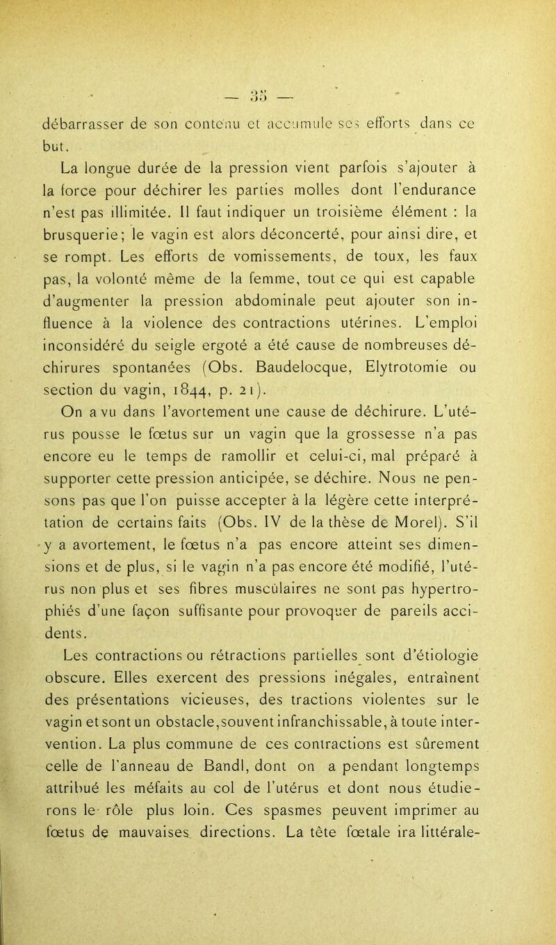 débarrasser de son contenu et accumule se> efforts dans ce but. La longue durée de la pression vient parfois s’ajouter à la force pour déchirer les parties molles dont l’endurance n’est pas illimitée. Il faut indiquer un troisième élément : la brusquerie; le vagin est alors déconcerté, pour ainsi dire, et se rompt. Les efforts de vomissements, de toux, les faux pas, la volonté même de la femme, tout ce qui est capable d’augmenter la pression abdominale peut ajouter son in- fluence à la violence des contractions utérines. L’emploi inconsidéré du seigle ergoté a été cause de nombreuses dé- chirures spontanées (Obs. Baudelocque, Elytrotomie ou section du vagin, 1844, p. 21). On a vu dans l’avortement une cause de déchirure. L’uté- rus pousse le foetus sur un vagin que la grossesse n’a pas encore eu le temps de ramollir et celui-ci, mal préparé à supporter cette pression anticipée, se déchire. Nous ne pen- sons pas que l’on puisse accepter à la légère cette interpré- tation de certains faits (Obs. IV de la thèse de Morel). S’il y a avortement, le fœtus n’a pas encore atteint ses dimen- sions et de plus, si le vagin n’a pas encore été modifié, l’uté- rus non plus et ses fibres musculaires ne sont pas hypertro- phiés d’une façon suffisante pour provoquer de pareils acci- dents. Les contractions ou rétractions partielles sont d’étiologie obscure. Elles exercent des pressions inégales, entraînent des présentations vicieuses, des tractions violentes sur le vagin et sont un obstacle,souvent infranchissable, à toute inter- vention. La plus commune de ces contractions est sûrement celle de l’anneau de Bandl, dont on a pendant longtemps attribué les méfaits au col de l’utérus et dont nous étudie- rons le rôle plus loin. Ces spasmes peuvent imprimer au fœtus de mauvaises, directions. La tète fœtale ira littérale-