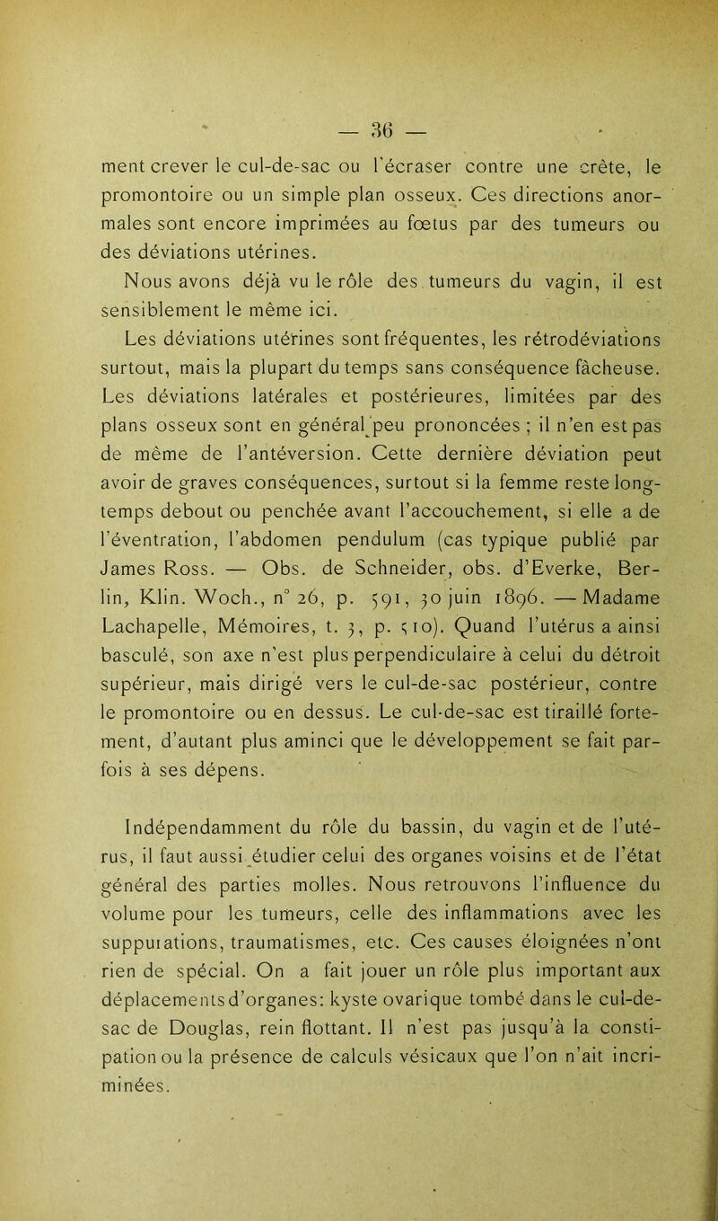 ment crever le cul-de-sac ou l'écraser contre une crête, le promontoire ou un simple plan osseux. Ces directions anor- males sont encore imprimées au foetus par des tumeurs ou des déviations utérines. Nous avons déjà vu le rôle des tumeurs du vagin, il est sensiblement le même ici. Les déviations utérines sont fréquentes, les rétrodéviations surtout, mais la plupart du temps sans conséquence fâcheuse. Les déviations latérales et postérieures, limitées par des plans osseux sont en général‘peu prononcées ; il n’en est pas de même de l’antéversion. Cette dernière déviation peut avoir de graves conséquences, surtout si la femme reste long- temps debout ou penchée avant l’accouchement, si elle a de l’éventration, l’abdomen pendulum (cas typique publié par James Ross. — Obs. de Schneider, obs. d’Everke, Ber- lin, Klin. Woch., n° 26, p. 591, 30 juin 1896. —Madame Lachapelle, Mémoires, t. 3, p. 310). Quand l’utérus a ainsi basculé, son axe n'est plus perpendiculaire à celui du détroit supérieur, mais dirigé vers le cul-de-sac postérieur, contre le promontoire ou en dessus. Le cul-de-sac est tiraillé forte- ment, d’autant plus aminci que le développement se fait par- fois à ses dépens. Indépendamment du rôle du bassin, du vagin et de l'uté- rus, il faut aussi étudier celui des organes voisins et de l'état général des parties molles. Nous retrouvons l’influence du volume pour les tumeurs, celle des inflammations avec les supputations, traumatismes, etc. Ces causes éloignées n’ont rien de spécial. On a fait jouer un rôle plus important aux déplacements d’organes: kyste ovarique tombé dans le cul-de- sac de Douglas, rein flottant. 11 n’est pas jusqu’à la consti- pation ou la présence de calculs vésicaux que l’on n’ait incri- minées.
