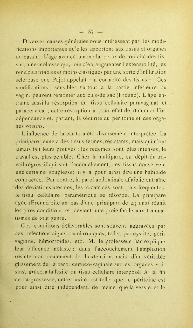 Diverses causes générales nous intéressent par les modi- fications importantes qu’elles apportent aux tissus et organes du bassin. L’âge avancé amène la perte de tonicité des tis- sus, une mollesse qui, loin d’en augmenter l’extensibilité, les rend plus friables et moinsélastiques par une sorte d’infiltration scléreuse que Pajot appelait « la coriacité des tissus ». Ces modifications, sensibles Surtout à la partie inférieure du vagin, peuvent remonter aux culs-de sac (Freund). L’âge en- traîne aussi la résorption du tissu cellulaire paravaginal et paracervical ; cette résorption a pour effet de diminuer l’in- dépendance et, partant, la sécurité du péritoine et des orga- nes voisins. L'influence de la parité a été diversement interprétée. La primipare jeune a des tissus fermes, résistants, mais qui n’ont jamais fait leurs preuves ; les oedèmes sont plus intenses, le travail est plus pénible. Chez la multipare, en dépit du tra- vail régressif qui suit l’accouchement, les tissus conservent une certaine souplesse; il y a pour ainsi dire une habitude contractée. Par contre, la paroi abdominale affa:blie entraîne des déviations utérines, les cicatrices sont plus fréquentes, le tissu cellulaire paramétrique se résorbe. La primipare âgée (Freund cite un cas d’une primipare de 45 ans) réunit les pires conditions et devient une proie facile aux trauma- tismes de tout genre. Ces conditions défavorables sont souvent aggravées par des affections aiguës ou chroniques, telles que cystite, péri- vaginite, hémorroïdes, etc. M. le professeur Bar explique leur influence néfaste : dans l’accouchement l’ampliation résulte non seulement de l’extension, mais d’un véritable glissement de la paroi cervico-vaginale sur les organes voi- sins, grâce, à la l'axité du tissu cellulaire interposé. A la fin de la grossesse, cette laxité est telle que le péritoine est pour ainsi dire indépendant, de même que la vessie et le
