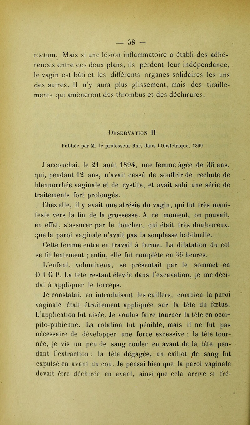 rectum. Mais si une lésion inflammatoire a établi des adhé- rences entre ces deux plans, ils perdent leur indépendance, le vagin est bâti et les différents organes solidaires les uns des autres. Il n’y aura plus glissement, mais des tiraille- ments qui amèneront des thrombus et des déchirures. Observation II Publiée par M. le professeur Bar, dans l'Obstétrique, 1899 J’accouchai, le 21 août 1894, une femme âgée de 35 ans, qui, pendant 12 ans, n’avait cessé de souffrir de rechute de blennorrhée vaginale et de cystite, et avait subi une série de traitements fort prolongés. Chez elle, il y avait une atrésie du vagin, qui fut très mani- feste vers la fin de la grossesse. A ce moment, on pouvait, en effet, s’assurer par le toucher, qui était très douloureux, que la paroi vaginale n’avait pas la souplesse habituelle. Cette femme entre en travail à terme. La dilatation du col se fit lentement ; enfin, elle fut complète en 36 heures. L’enfant, volumineux, se présentait par le sommet en O I G P. La tête restant élevée dans l’excavation, je me déci- dai à appliquer le forceps. Je constatai, en introduisant les cuillers, combien la paroi vaginale était étroitement appliquée sur la tête du fœtus. L’application fut aisée. Je voulus faire tourner la tête en occi- pito-pubienne. La rotation lut pénible, mais il ne fut pas nécessaire de développer une force excessive ; la tète tour- née, je vis un peu de sang couler en avant de la tête pen- dant l'extraction ; la tète dégagée, un caillot de sang fut expulsé en avant du cou. Je pensai bien que la paroi vaginale devait être déchirée en avant, ainsi que cela arrive si fré-