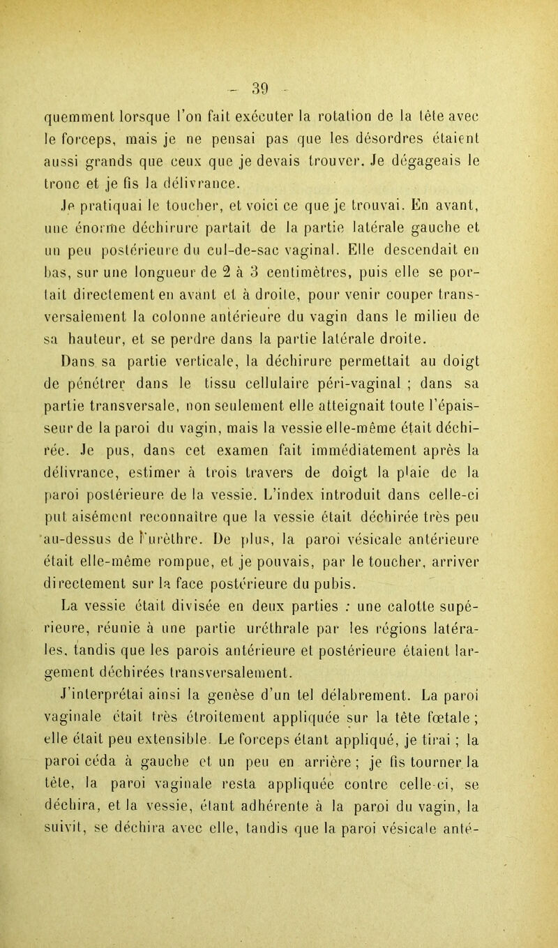 quemment lorsque l’on fait exécuter la rotation de la tête avec le forceps, mais je ne pensai pas que les désordres étaient aussi grands que ceux que je devais trouver. Je dégageais le tronc et je fis la délivrance. Je pratiquai le toucher, et voici ce que je trouvai. En avant, une énorme déchirure partait de la partie latérale gauche et un peu postérieure du cul-de-sac vaginal. Elle descendait en bas, sur une longueur de 2 à 3 centimètres, puis elle se por- tait directement en avant et à droite, pour venir couper trans- versalement la colonne antérieure du vagin dans le milieu de sa hauteur, et se perdre dans la partie latérale droite. Dans sa partie verticale, la déchirure permettait au doigt de pénétrer dans le tissu cellulaire péri-vaginal ; dans sa partie transversale, non seulement elle atteignait toute l’épais- seur de la paroi du vagin, mais la vessie elle-même était déchi- rée. Je pus, dans cet examen fait immédiatement après la délivrance, estimer cà trois travers de doigt la plaie de la paroi postérieure de la vessie. L’index introduit dans celle-ci put aisément reconnaître que la vessie était déchirée très peu au-dessus de î'urèthre. De plus, la paroi vésicale antérieure était elle-même rompue, et je pouvais, par le toucher, arriver directement sur la face postérieure du pubis. La vessie était divisée en deux parties : une calotte supé- rieure, réunie à une partie uréthrale par les régions latéra- les, tandis que les parois antérieure et postérieure étaient lar- gement déchirées transversalement. J’interprétai ainsi la genèse d’un tel délabrement. La paroi vaginale était très étroitement appliquée sur la tête fœtale; elle était peu extensible. Le forceps étant appliqué, je tirai ; la paroi céda à gauche et un peu en arrière ; je fis tourner la tète, la paroi vaginale resta appliquée contre celle-ci, se déchira, et la vessie, étant adhérente à la paroi du vagin, la suivit, se déchira avec elle, tandis que la paroi vésicale anté-