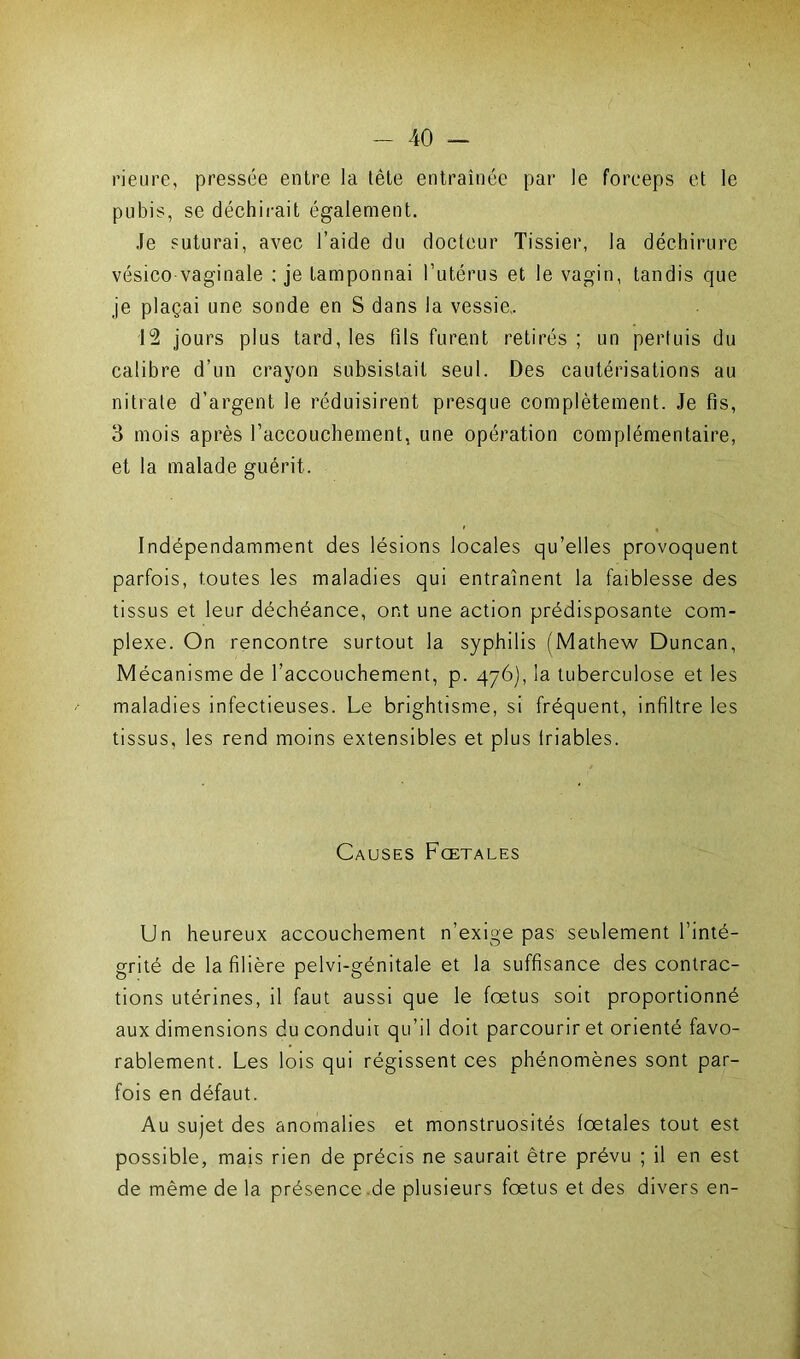 rieure, pressée entre la tête entraînée par le forceps et le pubis, se déchirait également. Je suturai, avec l’aide du docteur Tissier, la déchirure vésico vaginale : je tamponnai l’utérus et le vagin, tandis que je plaçai une sonde en S dans la vessie.. 12 jours plus tard, les fils furent retirés ; un pertuis du calibre d’un crayon subsistait seul. Des cautérisations au nitrate d’argent le réduisirent presque complètement. Je fis, 3 mois après l’accouchement, une opération complémentaire, et la malade guérit. Indépendamment des lésions locales qu’elles provoquent parfois, toutes les maladies qui entraînent la faiblesse des tissus et leur déchéance, ont une action prédisposante com- plexe. On rencontre surtout la syphilis (Mathew Duncan, Mécanisme de l’accouchement, p. 476), la tuberculose et les maladies infectieuses. Le brightisme, si fréquent, infiltre les tissus, les rend moins extensibles et plus lriables. Causes Fœtales Un heureux accouchement n’exige pas seulement l’inté- grité de la filière pelvi-génitale et la suffisance des contrac- tions utérines, il faut aussi que le foetus soit proportionné aux dimensions du conduit qu’il doit parcourir et orienté favo- rablement. Les lois qui régissent ces phénomènes sont par- fois en défaut. Au sujet des anomalies et monstruosités fœtales tout est possible, mais rien de précis ne saurait être prévu ; il en est de même de la présence de plusieurs fœtus et des divers en-