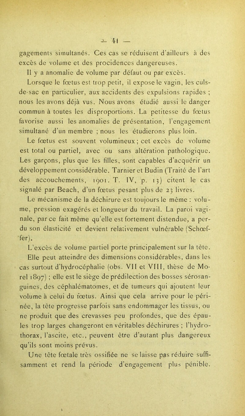 4| gagements simultanés. Ces cas se réduisent d’ailleurs à des excès de volume et des procidences dangereuses. Il y a anomalie de volume par défaut ou par excès. Lorsque le foetus est trop petit, il expose le vagin, les culs- de-sac en particulier, aux accidents des expulsions rapides ; nous les avons déjà vus. Nous avons étudié aussi le danger commun à toutes les disproportions. La petitesse du fœtus favorise aussi les anomalies de présentation, l’engagement simultané d’un membre ; nous les étudierons plus loin. Le fœtus est souvent volumineux ; cet excès de volume est total ou partiel, avec ou sans altération pathologique. Les garçons, plus que les filles, sont capables d’acquérir un développement considérable. Tarnieret Budin (Traité de l’art des accouchements, 1901. T. IV, p. 13) citent le cas signalé par Beach, d’un fœtus pesant plus de 23 livres. Le mécanisme de la déchirure est toujours le même : volu- me, pression exagérés et longueur du travail. La paroi vagi- nale, parce fait même qu’elle est fortement distendue, a per- du son élasticité et devient relativement vulnérable (Schœf- 'fer). L’excès de volume partiel porte principalement sur la tète. Elle peut atteindre des dimensions considérables, dans les cas surtout d’hydrocéphalie (obs. VII et VIII, thèse de Mo- rel 1897) ! ehe est le siège de prédilection des bosses sérosan- guines, des céphalématomes, et de tumeurs qui ajoutent leur volume à celui du fœtus. Ainsi que cela arrive pour le péri- née, la tète progresse parfois sans endommager les tissus, ou ne produit que des crevasses peu profondes, que des épau- les trop larges changeront en véritables déchirures ; l’hydro- thorax, l’ascite, etc., peuvent être d’autant plus dangereux qu’ils sont moins prévus. Une tète fœtale très ossifiée ne se laisse pas réduire suffi- samment et rend la période d’engagement plus pénible.