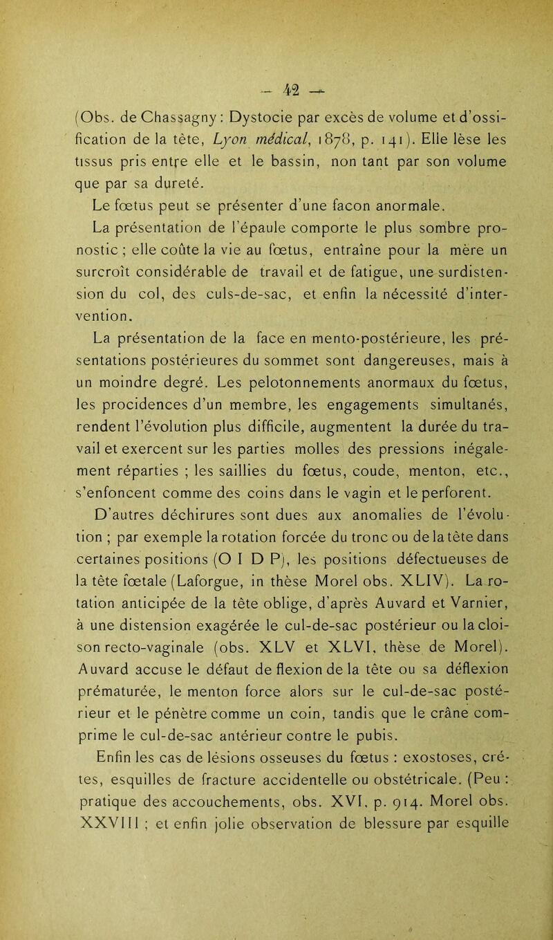 (Obs. de Chassagny : Dystocie par excès de volume et d’ossi- fication de la tète, Lyon médical, 1878, p. 141). Elie lèse les tissus pris entre elle et le bassin, non tant par son volume que par sa dureté. Le fœtus peut se présenter d’une façon anormale. La présentation de l’épaule comporte le plus sombre pro- nostic ; elle coûte la vie au fœtus, entraîne pour la mère un surcroît considérable de travail et de fatigue, une surdisten- sion du col, des culs-de-sac, et enfin la nécessité d’inter- vention. La présentation de la face en mento-postérieure, les pré- sentations postérieures du sommet sont dangereuses, mais à un moindre degré. Les pelotonnements anormaux du fœtus, les procidences d’un membre, les engagements simultanés, rendent l’évolution plus difficile, augmentent la durée du tra- vail et exercent sur les parties molles des pressions inégale- ment réparties ; les saillies du fœtus, coude, menton, etc., s’enfoncent comme des coins dans le vagin et le perforent. D’autres déchirures sont dues aux anomalies de l’évolu- tion ; par exemple la rotation forcée du tronc ou de latète dans certaines positions (O I D P), les positions défectueuses de la tète fœtale (Laforgue, in thèse Morel obs. XLIV). La ro- tation anticipée de la tète oblige, d’après Auvard et Varnier, à une distension exagérée le cul-de-sac postérieur ou la cloi- son recto-vaginale (obs. XLV et XLVI, thèse de Morel). Auvard accuse le défaut de flexion de la tête ou sa déflexion prématurée, le menton force alors sur le cul-de-sac posté- rieur et le pénètre comme un coin, tandis que le crâne com- prime le cul-de-sac antérieur contre le pubis. Enfin les cas de lésions osseuses du fœtus : exostoses, crê- tes, esquilles de fracture accidentelle ou obstétricale. (Peu : pratique des accouchements, obs. XVI. p. 914. Morel obs. XXVI II ; et enfin jolie observation de blessure par esquille