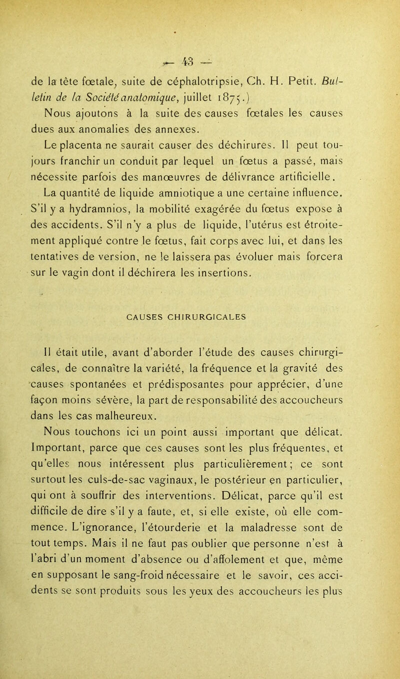 de la tète fœtale, suite de céphalotripsie, Ch. H. Petit. Bul- letin de ta Société anatomique, juillet 1875.) Nous ajoutons à la suite des causes fœtales les causes dues aux anomalies des annexes. Le placenta ne saurait causer des déchirures. 11 peut tou- jours franchir un conduit par lequel un fœtus a passé, mais nécessite parfois des manœuvres de délivrance artificielle. La quantité de liquide amniotique a une certaine influence. S’il y a hydramnios, la mobilité exagérée du fœtus expose à des accidents. S’il n’y a plus de liquide, l’utérus est étroite- ment appliqué contre le fœtus, fait corps avec lui, et dans les tentatives de version, ne le laissera pas évoluer mais forcera sur le vagin dont il déchirera les insertions. CAUSES CHIRURGICALES Il était utile, avant d’aborder l’étude des causes chirurgi- cales, de connaître la variété, la fréquence et la gravité des causes spontanées et prédisposantes pour apprécier, d’une façon moins sévère, la part de responsabilité des accoucheurs dans les cas malheureux. Nous touchons ici un point aussi important que délicat. Important, parce que ces causes sont les plus fréquentes, et quelles nous intéressent plus particulièrement; ce sont surtout les culs-de-sac vaginaux, le postérieur en particulier, qui ont à souffrir des interventions. Délicat, parce qu’il est difficile de dire s’il y a faute, et, si elle existe, où elle com- mence. L’ignorance, l’étourderie et la maladresse sont de tout temps. Mais il ne faut pas oublier que personne n’est à l’abri d’un moment d’absence ou d’affolement et que, même en supposant le sang-froid nécessaire et le savoir, ces acci- dents se sont produits sous les yeux des accoucheurs les plus