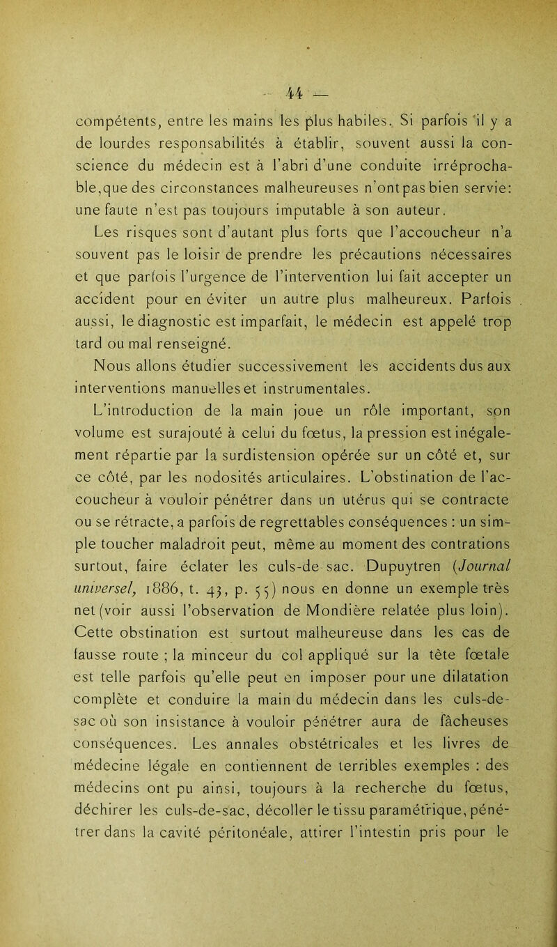 U compétents, entre les mains les plus habiles. Si parfois il y a de lourdes responsabilités à établir, souvent aussi la con- science du médecin est à l’abri d’une conduite irréprocha- ble,que des circonstances malheureuses n’ont pas bien servie: une faute n’est pas toujours imputable à son auteur. Les risques sont d’autant plus forts que l’accoucheur n’a souvent pas le loisir de prendre les précautions nécessaires et que parfois l’urgence de l’intervention lui fait accepter un accident pour en éviter un autre plus malheureux. Parfois aussi, le diagnostic est imparfait, le médecin est appelé trop tard ou mal renseigné. Nous allons étudier successivement les accidents dus aux interventions manuelles et instrumentales. L’introduction de la main joue un rôle important, son volume est surajouté à celui du fœtus, la pression est inégale- ment répartie par la surdistension opérée sur un côté et, sur ce côté, par les nodosités articulaires. L’obstination de l’ac- coucheur à vouloir pénétrer dans un utérus qui se contracte ou se rétracte, a parfois de regrettables conséquences : un sim- ple toucher maladroit peut, même au moment des contrations surtout, faire éclater les culs-de-sac. Dupuytren (Journal universel, 1886, t. 43, p. 53) nous en donne un exemple très net (voir aussi l’observation de Mondière relatée plus loin). Cette obstination est surtout malheureuse dans les cas de fausse route ; la minceur du col appliqué sur la tète fœtale est telle parfois qu’elle peut en imposer pour une dilatation complète et conduire la main du médecin dans les culs-de- sac où son insistance à vouloir pénétrer aura de fâcheuses conséquences. Les annales obstétricales et les livres de médecine légale en contiennent de terribles exemples : des médecins ont pu ainsi, toujours à la recherche du fœtus, déchirer les culs-de-sac, décoller le tissu paramétrique, péné- trer dans la cavité péritonéale, attirer l’intestin pris pour le