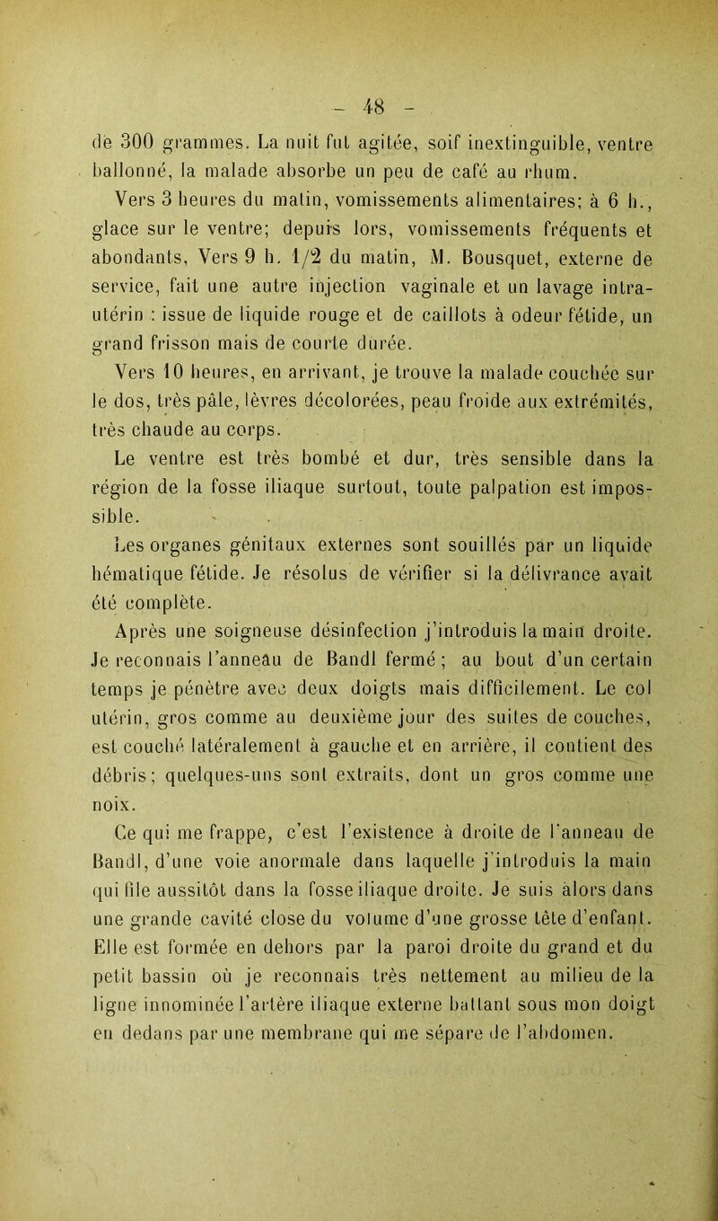 de 300 grammes. La nuit fut agitée, soif inextinguible, ventre ballonné, la malade absorbe un peu de café au rhum. Vers 3 heures du matin, vomissements alimentaires; à 6 h., glace sur le ventre; depuis lors, vomissements fréquents et abondants, Vers 9 h. 1/2 du matin, M. Bousquet, externe de service, fait une autre injection vaginale et un lavage intra- utérin : issue de liquide rouge et de caillots à odeur fétide, un grand frisson mais de courte durée. Vers 10 heures, en arrivant, je trouve la malade couchée sur le dos, très pâle, lèvres décolorées, peau froide aux extrémités, très chaude au corps. Le ventre est très bombé et dur, très sensible dans la région de la fosse iliaque surtout, toute palpation est impos- sible. Les organes génitaux externes sont souillés par un liquide hématique fétide. Je résolus de vérifier si la délivrance avait été complète. Après une soigneuse désinfection j’introduis la main droite. Je reconnais l’anneau de Bandl fermé ; au bout d’un certain temps je pénètre avec deux doigts mais difficilement. Le col utérin, gros comme au deuxième jour des suites découches, est couché latéralement à gauche et en arrière, il contient des débris; quelques-uns sont extraits, dont un gros comme une noix. Ce qui me frappe, c’est l’existence à droite de l’anneau de Bandl, d’une voie anormale dans laquelle j’introduis la main qui file aussitôt dans la fosse iliaque droite. Je suis alors dans une grande cavité close du volume d’une grosse tête d’enfant. Elle est formée en dehors par la paroi droite du grand et du petit bassin où je reconnais très nettement au milieu de la ligne innommée l’artère iliaque externe battant sous mon doigt en dedans par une membrane qui me sépare de l’abdomen.
