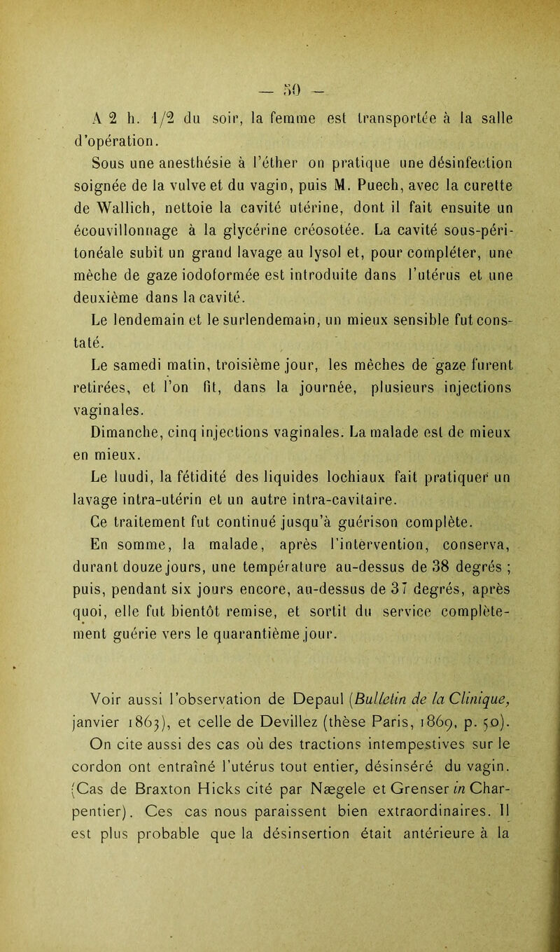 A 2 h. 1/2 du soir, la femme est transportée à la salle d’opération. Sous une anesthésie à l’éther on pratique une désinfection soignée de la vulve et du vagin, puis M. Puech, avec la curette de Wallich, nettoie la cavité utérine, dont il fait ensuite un écouvillonnage à la glycérine créosotée. La cavité sous-péri- tonéale subit un grand lavage au lysol et, pour compléter, une mèche de gaze iodoformée est introduite dans l’utérus et une deuxième dans la cavité. Le lendemain et le surlendemain, un mieux sensible fut cons- taté. Le samedi matin, troisième jour, les mèches de gaze furent retirées, et l’on fit, dans la journée, plusieurs injections vaginales. Dimanche, cinq injections vaginales. La malade est de mieux en mieux. Le luudi, la fétidité des liquides lochiaux fait pratiquer un lavage intra-utérin et un autre intra-cavitaire. Ce traitement fut continué jusqu’à guérison complète. En somme, la malade, après l’intervention, conserva, durant douze jours, une température au-dessus de 38 degrés; puis, pendant six jours encore, au-dessus de 37 degrés, après quoi, elle fut bientôt remise, et sortit du service complète- ment guérie vers le quarantième jour. Voir aussi l’observation de Depaul (Bulletin de faClinique, janvier 1863), et celle de Devillez (thèse Paris, 1869, p. 50). On cite aussi des cas où des tractions intempestives sur le cordon ont entraîné l’utérus tout entier, désinséré du vagin. (Cas de Braxton Hicks cité par Nægele et Grenser in Char- pentier). Ces cas nous paraissent bien extraordinaires. Il est plus probable que la désinsertion était antérieure à la