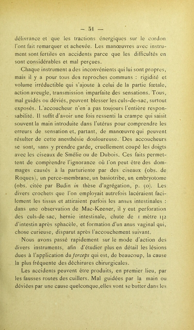 délivrance et que les tractions énergiques sur le cordon l’ont fait remarquer et achevée. Les manoeuvres avec instru- ment sont fertiles en accidents parce que les difficultés en sont considérables et mal perçues. Chaque instrument a des inconvénients qui lui sont propres, mais il y a pour tous des reproches communs : rigidité et volume irréductible qui s’ajoute à celui de la partie foetale, action aveugle, transmission imparfaite des sensations. Tous, mal guidés ou déviés, peuvent blesser les culs-de-sac, surtout exposés. L’accoucheur n’en a pas toujours l’entière respon- sabilité. Il suffit d’avoir une fois ressenti la crampe qui saisit souvent la main introduite dans l’utérus pour comprendre les erreurs de sensation et, partant, de manœuvre qui peuvent résulter de cette anesthésie douloureuse. ' Des accoucheurs se sont, sans y prendre garde, cruellement coupé les doigts avec les ciseaux de Smélie ou de Dubois. Ces faits permet- tent de comprendre l’ignorance où l’on peut être des dom- mages causés à la parturiente par des ciseaux (obs. de Roques), un perce-membrane, un basiotribe, un embryotome (obs. citée par Budin in thèse d’agrégation, p. 50). Les divers crochets que l’on employait autrefois lacéraient faci- lement les tissus et attiraient parfois les anses intestinales : dans une observation de Mac-Keener, il y eut perforation des culs-de sac, hernie intestinale, chute de t mètre 112 d’intestin après sphacèle, et formation d’un anus vaginal qui, chose curieuse, disparut après l’accouchement suivant. Nous avons passé rapidement sur le mode d’action des divers instruments, afin d’étudier plus en détail les lésions dues à l’application du forceps qui est, de beaucoup, la cause la plus fréquente des déchirures chirurgicales. Les accidents peuvent être produits, en premier lieu, par les fausses routes des cuillers. Mal guidées par la main ou déviées par une cause quelconque,elles vont se butter dans les