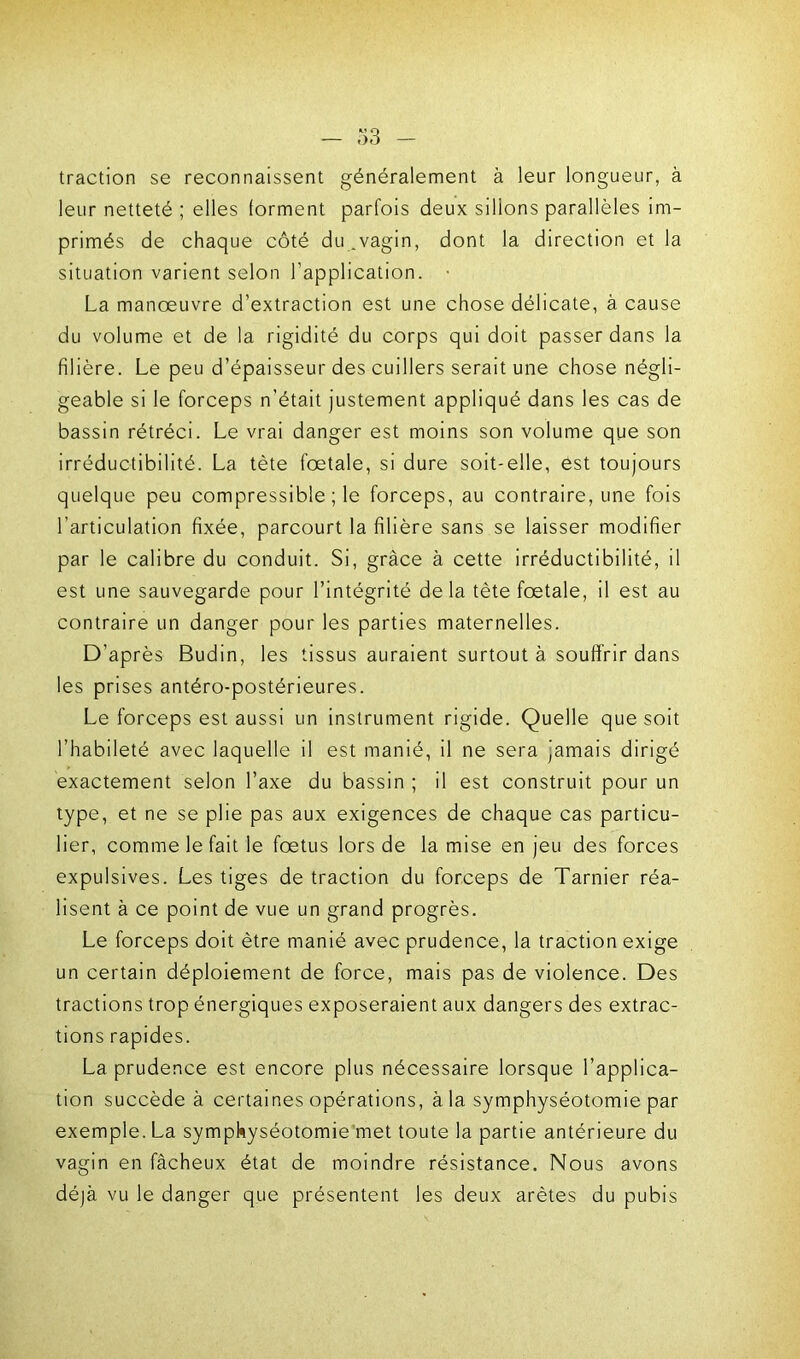traction se reconnaissent généralement à leur longueur, à leur netteté ; elles forment parfois deux sillons parallèles im- primés de chaque côté du .vagin, dont la direction et la situation varient selon l’application. • La manœuvre d’extraction est une chose délicate, à cause du volume et de la rigidité du corps qui doit passer dans la filière. Le peu d’épaisseur des cuillers serait une chose négli- geable si le forceps n’était justement appliqué dans les cas de bassin rétréci. Le vrai danger est moins son volume que son irréductibilité. La tète fœtale, si dure soit-elle, est toujours quelque peu compressible ; le forceps, au contraire, une fois l’articulation fixée, parcourt la filière sans se laisser modifier par le calibre du conduit. Si, grâce à cette irréductibilité, il est une sauvegarde pour l’intégrité delà tête fœtale, il est au contraire un danger pour les parties maternelles. D’après Budin, les tissus auraient surtout à souffrir dans les prises antéro-postérieures. Le forceps est aussi un instrument rigide. Quelle que soit l’habileté avec laquelle il est manié, il ne sera jamais dirigé exactement selon l’axe du bassin ; il est construit pour un type, et ne se plie pas aux exigences de chaque cas particu- lier, comme le fait le fœtus lors de la mise en jeu des forces expulsives. Les tiges de traction du forceps de Tarnier réa- lisent à ce point de vue un grand progrès. Le forceps doit être manié avec prudence, la traction exige un certain déploiement de force, mais pas de violence. Des tractions trop énergiques exposeraient aux dangers des extrac- tions rapides. La prudence est encore plus nécessaire lorsque l’applica- tion succède à certaines opérations, à la symphyséotomie par exemple. La symphyséotomie met toute la partie antérieure du vagin en fâcheux état de moindre résistance. Nous avons déjà vu le danger que présentent les deux arêtes du pubis
