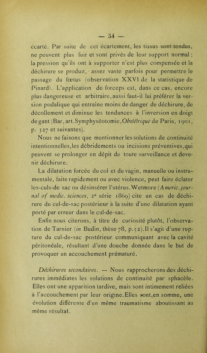 écarté. Par suite de cet écartement, les tissus sont tendus, ne peuvent plus fuir et sont privés de leur support normal ; la pression qu'ils ont à supporter n’est plus compensée et la déchirure se produit, 1 assez vaste parfois pour permettre le passage du foetus (observation XXVI de la statistique de Pinardb L’application de forceps est, dans ce cas, encore plus dangereuse et arbitraire, aussi faut-il lui préférer la ver- sion podalique qui entraîne moins de danger de déchirure, de décollement et diminue les tendances à l’inversion en doigt de gant (Bar, art. Symphyséotomie, Obstétrique de Pari-s, 1901, p. 327 et suivantes). Nous ne faisons que mentionner les solutions de continuité intentionnelles,les débridements ou incisions préventives,qui peuvent se prolonger en dépit de toute surveillance et deve- nir déchirure. La dilatation forcée du col et du vagin, manuelle ou instru- mentale, faite rapidement ou avec violence, peut faire éclater les-culs-de sac ou désinsérer l’utérus.Wetmore (Americ. jour- nal of medic. sciences, 2e série 1869) cite un cas de déchi- rure du cul-de-sac postérieur à la suite d’une dilatation ayant porté par erreur dans le cul-de-sac. Enfin nous citerons, à titre de curiosité plutôt, l’observa- tion deTarnier [in Budin, thèse 78, p. 52).Il s’agit d’une rup- ture du cul-de-sac postérieur communiquant avec la cavité péritonéale, résultant d’une douche donnée dans le but de provoquer un accouchement prématuré. Déchirures secondaires. — Nous rapprocherons des déchi- rures immédiates les solutions de continuité par sphacèle. Elles ont une apparition tardive, mais sont intimement reliées à l’accouchement par leur origine.Elles sont,en somme, une évolution différente d’un même traumatisme aboutissant au même résultat.