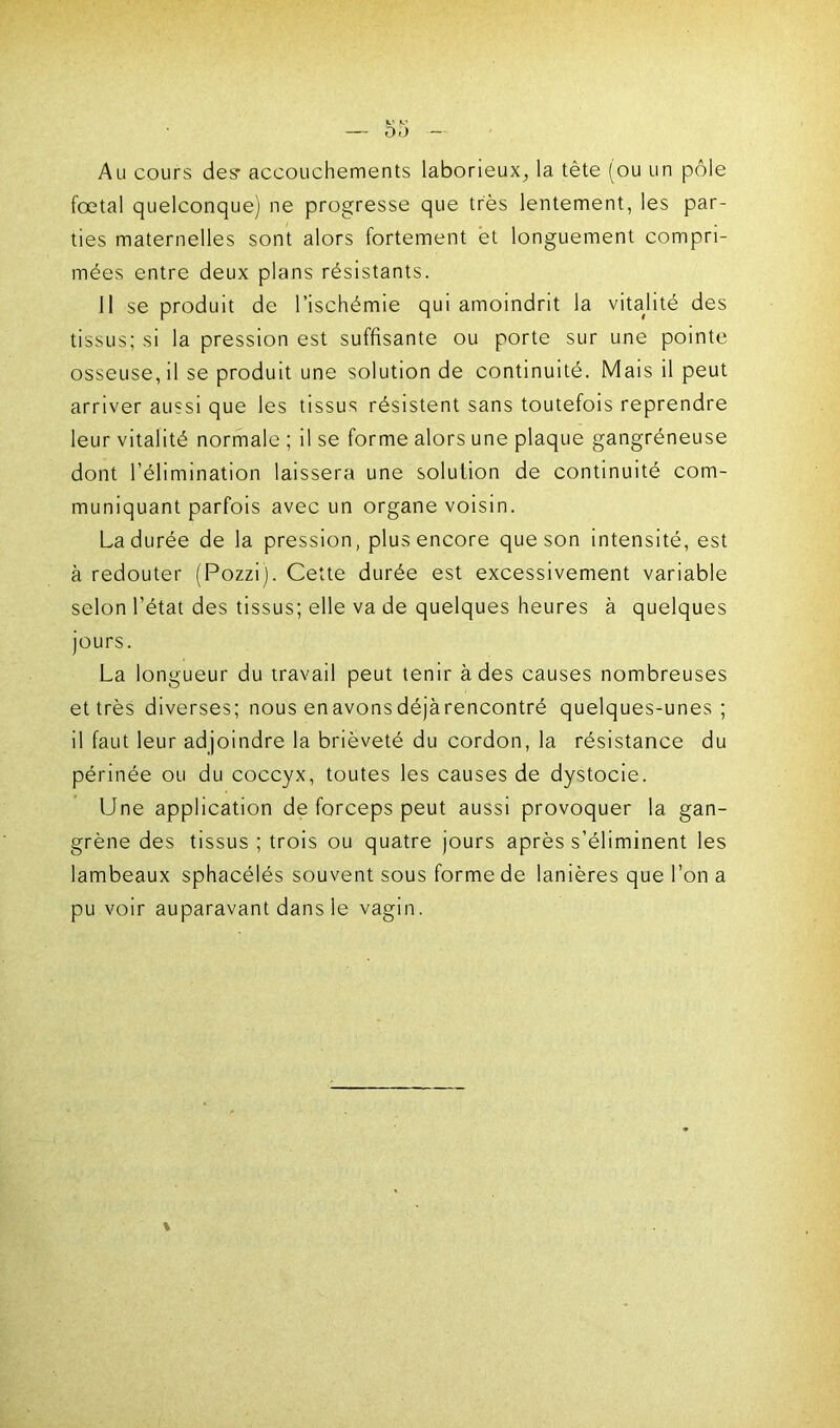 Au cours des- accouchements laborieux, la tète (ou un pôle fœtal quelconque) ne progresse que très lentement, les par- ties maternelles sont alors fortement et longuement compri- mées entre deux plans résistants. 11 se produit de l’ischémie qui amoindrit la vitalité des tissus; si la pression est suffisante ou porte sur une pointe osseuse, il se produit une solution de continuité. Mais il peut arriver aussi que les tissus résistent sans toutefois reprendre leur vitalité normale ; il se forme alors une plaque gangréneuse dont l’élimination laissera une solution de continuité com- muniquant parfois avec un organe voisin. La durée de la pression, plus encore que son intensité, est à redouter (Pozzij. Cette durée est excessivement variable selon l’état des tissus; elle va de quelques heures à quelques jours. La longueur du travail peut tenir à des causes nombreuses et très diverses; nous en avons déjàrencontré quelques-unes; il faut leur adjoindre la brièveté du cordon, la résistance du périnée ou du coccyx, toutes les causes de dystocie. Une application de forceps peut aussi provoquer la gan- grène des tissus ; trois ou quatre jours après s’éliminent les lambeaux sphacélés souvent sous forme de lanières que l’on a pu voir auparavant dans le vagin.