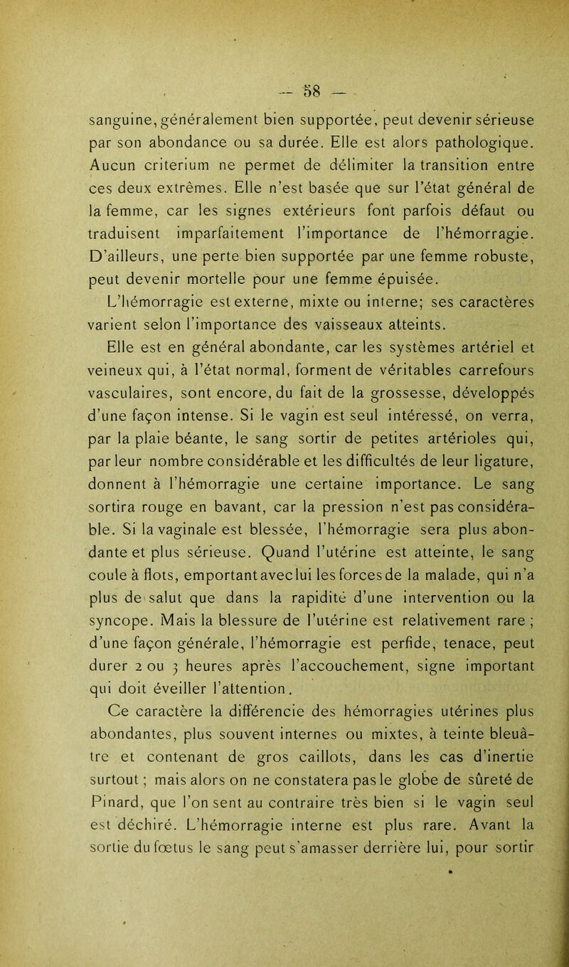 sanguine, généralement bien supportée, peut devenir sérieuse par son abondance ou sa durée. Elle est alors pathologique. Aucun critérium ne permet de délimiter la transition entre ces deux extrêmes. Elle n’est basée que sur l’état général de la femme, car les signes extérieurs font parfois défaut ou traduisent imparfaitement l’importance de l’hémorragie. D’ailleurs, une perte bien supportée par une femme robuste, peut devenir mortelle pour une femme épuisée. L’hémorragie est externe, mixte ou interne; ses caractères varient selon l’importance des vaisseaux atteints. Elle est en général abondante, car les systèmes artériel et veineux qui, à l’état normal, forment de véritables carrefours vasculaires, sont encore, du fait de la grossesse, développés d’une façon intense. Si le vagin est seul intéressé, on verra, par la plaie béante, le sang sortir de petites artérioles qui, par leur nombre considérable et les difficultés de leur ligature, donnent à l’hémorragie une certaine importance. Le sang sortira rouge en bavant, car la pression n’est pas considéra- ble. Si la vaginale est blessée, l’hémorragie sera plus abon- dante et plus sérieuse. Quand l’utérine est atteinte, le sang coule à flots, emportantaveclui lesforcesde la malade, qui n’a plus de salut que dans la rapidité d’une intervention ou la syncope. Mais la blessure de l’utérine est relativement rare ; d’une façon générale, l’hémorragie est perfide, tenace, peut durer 2 ou 3 heures après l’accouchement, signe important qui doit éveiller l’attention. Ce caractère la différencie des hémorragies utérines plus abondantes, plus souvent internes ou mixtes, à teinte bleuâ- tre et contenant de gros caillots, dans les cas d’inertie surtout ; mais alors on ne constatera pas le globe de sûreté de Pinard, que l’on sent au contraire très bien si le vagin seul est déchiré. L’hémorragie interne est plus rare. Avant la sortie du fœtus le sang peut s’amasser derrière lui, pour sortir