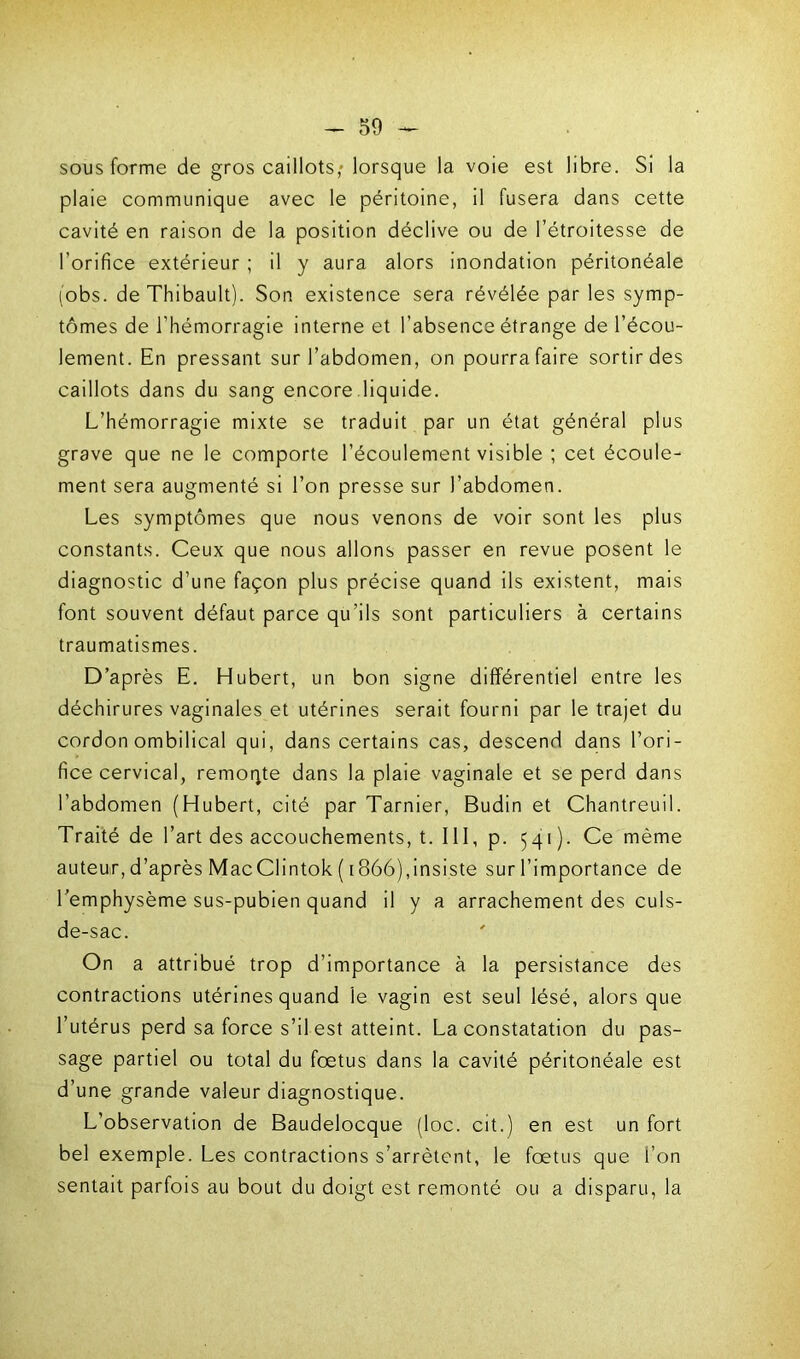 sous forme de gros caillots,' lorsque la voie est libre. Si la plaie communique avec le péritoine, il fusera dans cette cavité en raison de la position déclive ou de l’étroitesse de l’orifice extérieur ; il y aura alors inondation péritonéale (obs. de Thibault). Son existence sera révélée par les symp- tômes de l’hémorragie interne et l’absence étrange de l’écou- lement. En pressant sur l’abdomen, on pourra faire sortir des caillots dans du sang encore liquide. L’hémorragie mixte se traduit par un état général plus grave que ne le comporte l’écoulement visible ; cet écoule- ment sera augmenté si l’on presse sur l’abdomen. Les symptômes que nous venons de voir sont les plus constants. Ceux que nous allons passer en revue posent le diagnostic d’une façon plus précise quand ils existent, mais font souvent défaut parce qu’ils sont particuliers à certains traumatismes. D’après E. Hubert, un bon signe différentiel entre les déchirures vaginales et utérines serait fourni par le trajet du cordon ombilical qui, dans certains cas, descend dans l’ori- fice cervical, remoqte dans la plaie vaginale et se perd dans l’abdomen (Hubert, cité par Tarnier, Budin et Chantreuil. Traité de l’art des accouchements, t. III, p. 541). Ce même auteur, d’après MacClintok ( 1866),insiste sur l’importance de l’emphysème sus-pubien quand il y a arrachement des culs- de-sac. On a attribué trop d’importance à la persistance des contractions utérines quand le vagin est seul lésé, alors que l’utérus perd sa force s’il est atteint. La constatation du pas- sage partiel ou total du foetus dans la cavité péritonéale est d’une grande valeur diagnostique. L’observation de Baudelocque (loc. cit.) en est un fort bel exemple. Les contractions s’arrêtent, le foetus que i’on sentait parfois au bout du doigt est remonté ou a disparu, la