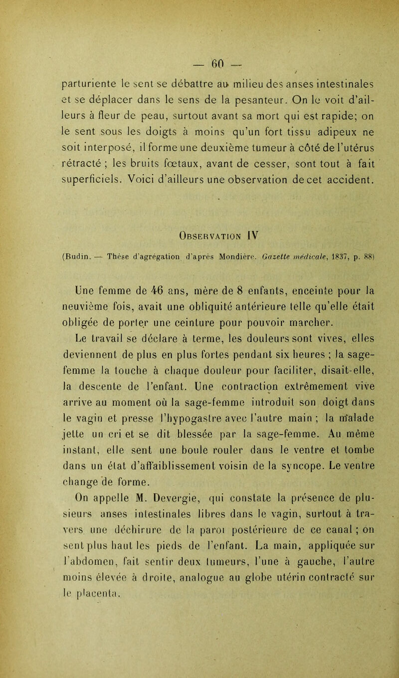 parturiente le sent se débattre ai» milieu des anses intestinales et se déplacer dans le sens de la pesanteur. On le voit d’ail- leurs à fleur de peau, surtout avant sa mort qui est rapide; on le sent sous les doigts à moins qu’un fort tissu adipeux ne soit interposé, il forme une deuxième tumeur à côté de l’utérus rétracté ; les bruits foetaux, avant de cesser, sont tout à fait superficiels. Voici d’ailleurs une observation de cet accident. Observation IV (Budin. — Thèse d'agrégation d’après Mondière. Gazette médicale, 1837, p. 88) Une femme de 46 ans, mère de 8 enfants, enceinte pour la neuvième fois, avait une obliquité antérieure telle qu’elle était obligée de porter une ceinture pour pouvoir marcher. Le travail se déclare à terme, les douleurs sont vives, elles deviennent de plus en plus fortes pendant six heures ; la sage- femme la touche à chaque douleur pour faciliter, disait-elle, la descente de l’enfant. Une contraction extrêmement vive arrive au moment où la sage-femme introduit son doigt dans le vagin et presse l’hypogastre avec l’autre main ; la rtfalade jette un cri et se dit blessée par la sage-femme. Au même instant, elle sent une boule rouler dans le ventre et tombe dans un état d’affaiblissement voisin de la syncope. Le ventre change de forme. On appelle M. De.vergie, qui constate la présence de plu- sieurs anses intestinales libres dans le vagin, surtout à tra- vers une déchirure de la paroi postérieure de ce canal ; on sent plus haut les pieds de l’enfant. La main, appliquée sur l’abdomen, fait sentir deux tumeurs, l’une à gauche, l’autre moins élevée à droite, analogue au globe utérin contracté sur le placenta.
