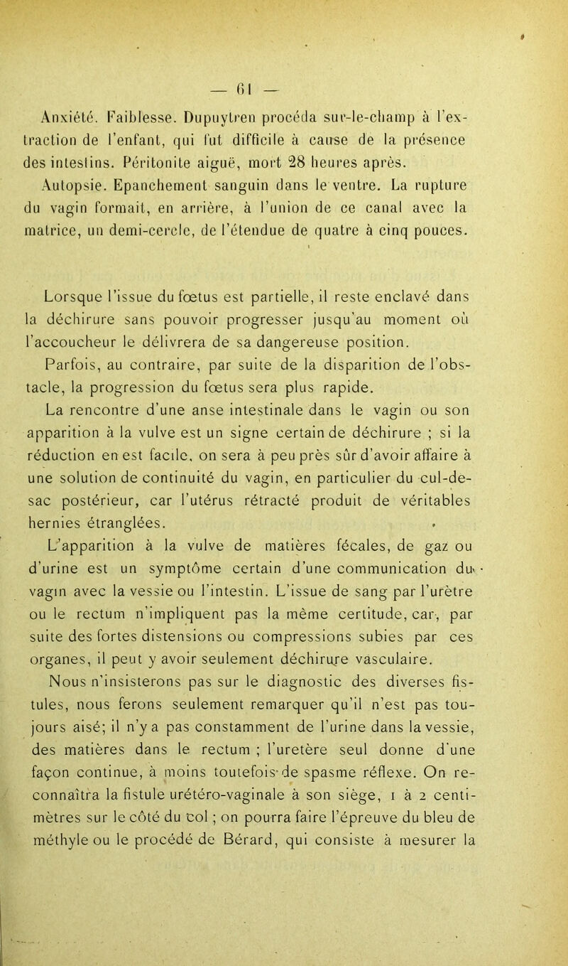# — 61 — Anxiété, faiblesse. Dupuytren procéda sur-le-champ à l’ex- traction de l’enfant, qui fut difficile à cause de la présence des intestins. Péritonite aiguë, mort 28 heures après. Autopsie. Epanchement sanguin dans le ventre. La rupture du vagin formait, en arrière, à l’union de ce canal avec la matrice, un demi-cercle, de l’étendue de quatre à cinq pouces. Lorsque l’issue du foetus est partielle, il reste enclavé dans la déchirure sans pouvoir progresser jusqu'au moment où l’accoucheur le délivrera de sa dangereuse position. Parfois, au contraire, par suite de la disparition de l’obs- tacle, la progression du fœtus sera plus rapide. La rencontre d’une anse intestinale dans le vagin ou son apparition à la vulve est un signe certain de déchirure ; si la réduction en est facile, on sera à peu près sûr d’avoir affaire à une solution de continuité du vagin, en particulier du cul-de- sac postérieur, car l’utérus rétracté produit de véritables hernies étranglées. L’apparition à la vulve de matières fécales, de gaz ou d’urine est un symptôme certain d’une communication du- vagin avec la vessie ou l’intestin. L'issue de sang par l’urètre ou le rectum n’impliquent pas la même certitude, car-, par suite des fortes distensions ou compressions subies par ces organes, il peut y avoir seulement déchirure vasculaire. Nous n’insisterons pas sur le diagnostic des diverses fis- tules, nous ferons seulement remarquer qu’il n’est pas tou- jours aisé; il n’y a pas constamment de l’urine dans la vessie, des matières dans le rectum ; l’uretère seul donne d’une façon continue, à moins toutefois'de spasme réflexe. On re- connaîtra la fistule urétéro-vaginale à son siège, i à 2 centi- mètres sur le côté du col ; on pourra faire l’épreuve du bleu de méthyle ou le procédé de Bérard, qui consiste à mesurer la