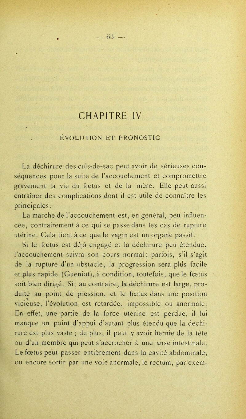 CHAPITRE IV ÉVOLUTION ET PRONOSTIC La déchirure des culs-de-sac peut avoir de sérieuses con- séquences pour la suite de l’accouchement et compromettre gravement la vie du foetus et de la mère. Elle peut aussi entraîner des complications dont il est utile de connaître les principales. La marche de l’accouchement est, en général, peu influen- cée, contrairement à ce qui se passe dans les cas de rupture utérine. Cela tient à ce que le vagin est un organe passif. Si le foetus est déjà engagé et la déchirure peu étendue, l’accouchement suivra son cours normal ; parfois, s’il s’agit de la rupture d’un obstacle, la progression sera plus facile et plus rapide (Guéniot), à condition, toutefois, que le fœtus soit bien dirigé. Si, au contraire, la déchirure est large, pro- duite au point de pression, et le fœtus dans une position vicieuse, l’évolution est retardée, impossible ou anormale. En effet, une partie de la force utérine est perdue, il lui manque un point d’appui d’autant plus étendu que la déchi- rure est plus vaste ; de plus, il peut y avoir hernie de la tète ou d’un membre qui peut s’accrocher à une anse intestinale. Le fœtus peut passer entièrement dans la cavité abdominale, ou encore sortir par une voie anormale, le rectum, par exem-