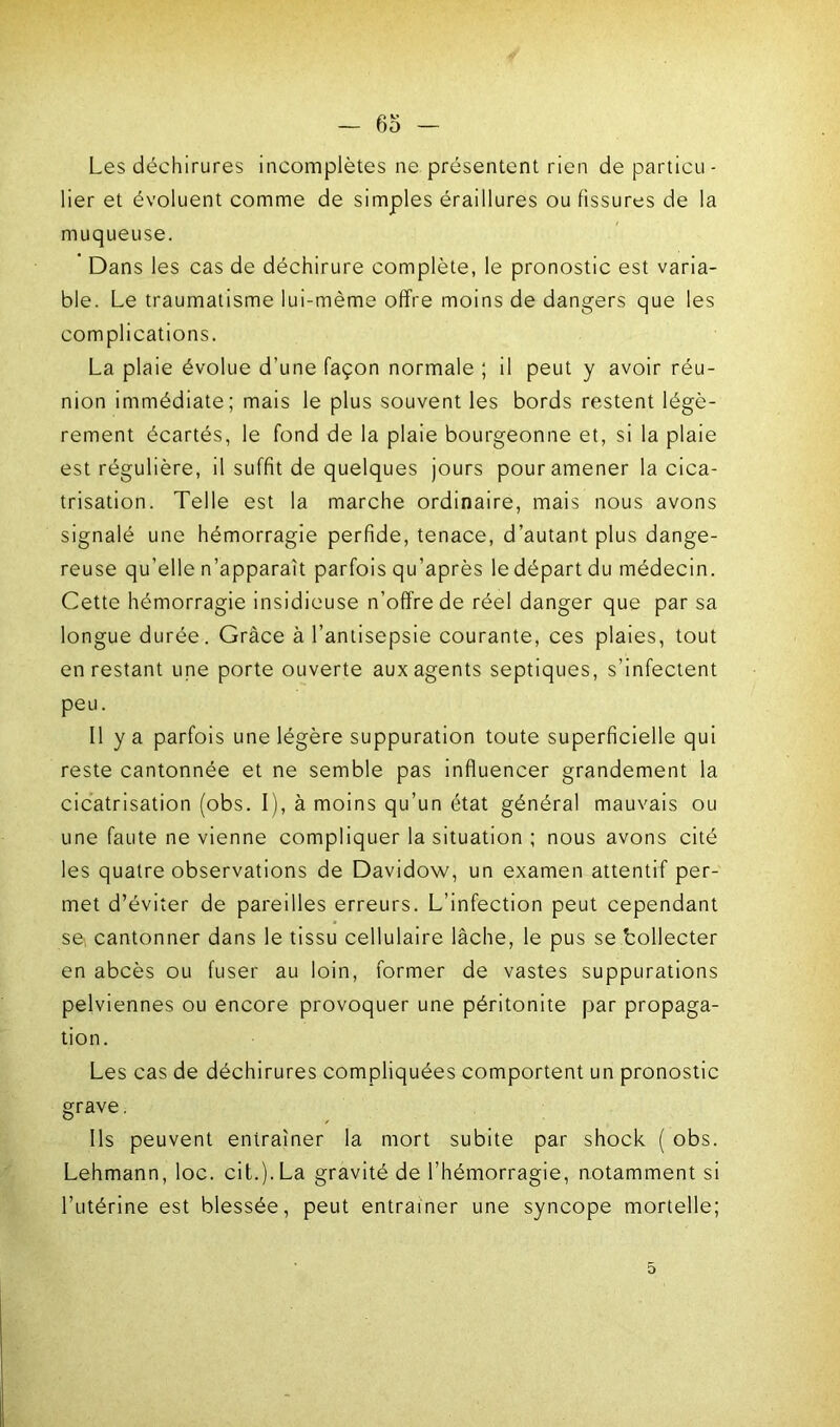 Les déchirures incomplètes ne présentent rien de particu- lier et évoluent comme de simples éraiHures ou fissures de la muqueuse. Dans les cas de déchirure complète, le pronostic est varia- ble. Le traumatisme lui-mème offre moins de dangers que les complications. La plaie évolue d’une façon normale ; il peut y avoir réu- nion immédiate; mais le plus souvent les bords restent légè- rement écartés, le fond de la plaie bourgeonne et, si la plaie est régulière, il suffit de quelques jours pour amener la cica- trisation. Telle est la marche ordinaire, mais nous avons signalé une hémorragie perfide, tenace, d’autant plus dange- reuse qu’elle n’apparaît parfois qu’après le départ du médecin. Cette hémorragie insidieuse n’offre de réel danger que par sa longue durée. Grâce à l’antisepsie courante, ces plaies, tout en restant une porte ouverte aux agents septiques, s’infectent peu. Il y a parfois une légère suppuration toute superficielle qui reste cantonnée et ne semble pas influencer grandement la cicatrisation (obs. I), à moins qu’un état général mauvais ou une faute ne vienne compliquer la situation ; nous avons cité les quatre observations de Davidow, un examen attentif per- met d’éviter de pareilles erreurs. L’infection peut cependant se cantonner dans le tissu cellulaire lâche, le pus se bollecter en abcès ou fuser au loin, former de vastes suppurations pelviennes ou encore provoquer une péritonite par propaga- tion. Les cas de déchirures compliquées comportent un pronostic grave. Ils peuvent entraîner la mort subite par shock ( obs. Lehmann, loc. cit.j.La gravité de l’hémorragie, notamment si l’utérine est blessée, peut entraîner une syncope mortelle; 5