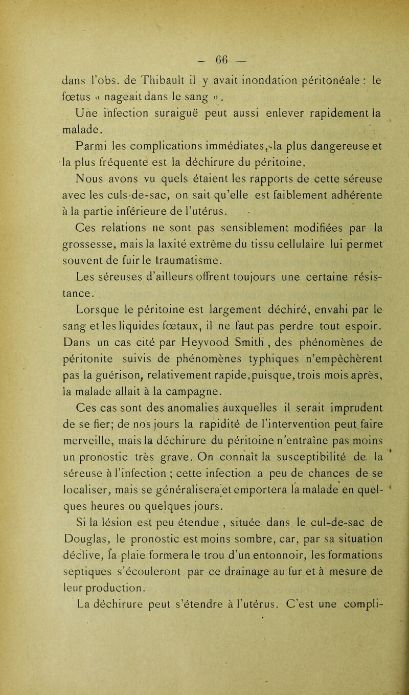 dans l’obs. de Thibault il y avait inondation péritonéale : le foetus x nageait dans le sang » . Une infection suraiguë peut aussi enlever rapidement la malade. Parmi les complications immédiates,Ua plus dangereuse et la plus fréquenté est la déchirure du péritoine. Nous avons vu quels étaient les rapports de cette séreuse avec les culs-de-sac, on sait qu’elle est faiblement adhérente à la partie inférieure de l’utérus. Ces relations ne sont pas sensiblement modifiées par la grossesse, mais la laxité extrême du tissu cellulaire lui permet souvent de fuir le traumatisme. Les séreuses d’ailleurs offrent toujours une certaine résis- tance. Lorsque le péritoine est largement déchiré, envahi par le sang et les liquides fœtaux, il ne faut pas perdre tout espoir. Dans un cas cité par Heyvood Smith , des phénomènes de péritonite suivis de phénomènes typhiques n’empêchèrent pas la guérison, relativement rapide,puisque, trois mois après, la malade allait à la campagne. Ces cas sont des anomalies auxquelles il serait imprudent de se fier; de nos jours la rapidité de l’intervention peut faire merveille, mais la déchirure du péritoine n’entraîne pas moins un pronostic très grave. On connaît la susceptibilité de la séreuse à l’infection ; cette infection a peu de chances de se localiser, mais se généralisera et emportera la malade en quel- ques heures ou quelques jours. Si la lésion est peu étendue , située dans le cul-de-sac de Douglas, le pronostic est moins sombre, car, par sa situation déclive, la plaie formera le trou d’un entonnoir, les formations septiques s’écouleront par ce drainage au fur et à mesure de leur production. La déchirure peut s’étendre a l’utérus. C’est une compli-