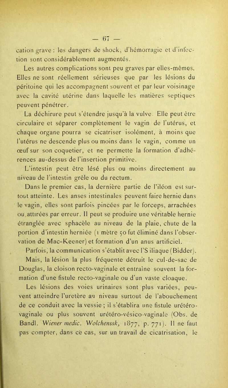 cation grave : les dangers de shock, d'hémorragie et d’infec- tion sont considérablement augmentés. Les autres complications sont peu graves par elles-mêmes. Elles ne sont réellement sérieuses que par les lésions du péritoine qui les accompagnent souvent et par leur voisinage avec la cavité utérine dans laquelle les matières septiques peuvent pénétrer. La déchirure peut s’étendre jusqu’à la vulve. Elle peut être circulaire et séparer complètement le vagin de l’utérus, et chaque organe pourra se cicatriser isolément, à moins que l’utérus ne descende plus ou moins dans le vagin, comme un œuf sur son coquetier, et ne permette la formation d’adhé- rences au-dessus de l’insertion primitive. L’intestin peut être lésé plus ou moins directement au niveau de l’intestin grêle ou du rectum. Dans le premier cas, la dernière partie de l’iléon est sur- tout atteinte. Les anses intestinales peuvent faire hernie dans le vagin, elles sont parfois pincées par le forceps, arrachées ou attirées par erreur. Il peut se produire une véritable hernie étranglée avec sphacèle au niveau de la plaie, chute de la portion d’intestin herniée (1 mètre 50 fut éliminé dans l’obser- vation de Mac-Keener) et formation d’un anus artificiel. Parfois, la communication s’établit avec l’S iliaque (Bidder). Mais, la lésion la plus fréquente détruit le cul-de-sac de Douglas, la cloison recto-vaginale et entraîne souvent la for- mation d’une fistule recto-vaginale ou d’un vaste cloaque. Les lésions des voies urinaires sont plus variées, peu- vent atteindre l’uretère au niveau surtout de l’abouchement de ce conduit avec la vessie ; il s’établira une fistule urétéro- vaginale ou plus souvent urétéro-vésico-vaginale (Obs. de Bandl. Wiener medic. Wolchenssk, 1877, p. 771). Il ne faut pas compter, dans cê cas, sur un travail de cicatrisation, le