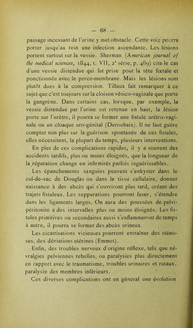 - 08 passage incessant de l’urine y met obstacle. Cette voie pourra porter jusqu’au rein une infection ascendante. Les lésions portent surtout sur la vessie. Sherman (American journal of ihe medical sciences, 1844, t. VII, 2° série, p. 489) cite le cas d’une vessie distendue qui fut prise pour la tète foetale et ponctionnée avec le perce-membrane. Mais les lésions sont plutôt dues à la compression. Tillaux fait remarquer à ce sujet que c’est toujours sur la cloison vésico-vaginale que porte la gangrène. Dans certains cas, lorsque, par exemple, la vessie distendue par l’urine est retenue en haut, la lésion porte sur l’urètre, il pourra se former une fistule urétro-vagi- nale ou un cloaque uro-génital (Deroubaix). Il ne faut guère compter non plus sur la guérison spontanée de ces fistules, elles nécessitent, la plupart du temps, plusieurs interventions. En plus de ces complications rapides, il y a souvent des accidents tardifs, plus ou moins éloignés, que la longueur de la réparation change en infirmités parfois inguérissables. Les épanchements sanguins peuvent s’enkyster dans le cul-de-sac de Douglas ou dans le tissu cellulaire, donner naissance à des abcès qui s’ouvriront plus tard, créant des trajets fistuleux. Les suppurations pourront fuser, s’étendre dans les ligaments larges. On aura des poussées de pelvi- péritonite à des intervalles plus ou moins éloignés. Les fis- tules primitives ou secondaires aussi s’enflammeront de temps à autre, il pourra se former des abcès urineux. Les cicatrisations vicieuses pourront entraîner des sténo- ses, des déviations utérines (Emmet). Enfin, des troubles nerveux d’origine réflexe, tels que né- vralgies pelviennes rebelles, ou paralysies plus directement en rapport avec le traumatisme, troubles urinaires et rutaux, paralysie des membres inférieurs. Ces diverses complications ont en général une évolution