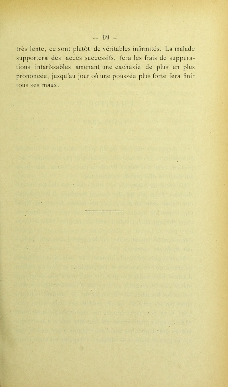 très lente, ce sont plutôt de véritables infirmités. La malade supportera des accès successifs, fera les frais de suppura- tions intarissables amenant une cachexie de plus en plus prononcée, jusqu’au jour où une poussée plus forte fera finir tous ses maux.