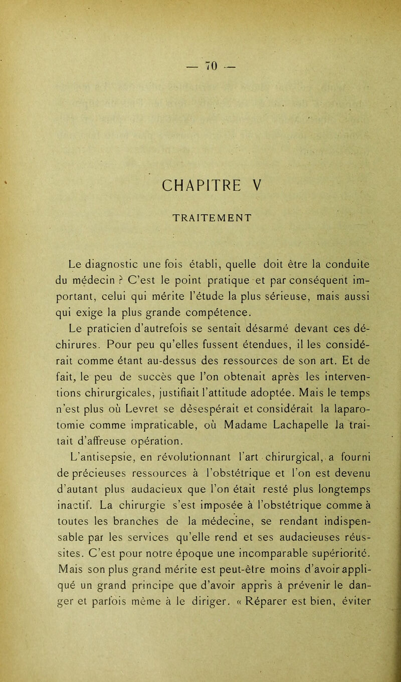 CHAPITRE V TRAITEMENT Le diagnostic une fois établi, quelle doit être la conduite du médecin ? C’est le point pratique et par conséquent im- portant, celui qui mérite l’étude la plus sérieuse, mais aussi qui exige la plus grande compétence. Le praticien d’autrefois se sentait désarmé devant ces dé- chirures. Pour peu qu’elles fussent étendues, il les considé- rait comme étant au-dessus des ressources de son art. Et de fait, le peu de succès que l’on obtenait après les interven- tions chirurgicales, justifiait l’attitude adoptée. Mais le temps n’est plus où Levret se désespérait et considérait la laparo- tomie comme impraticable, où Madame Lachapelle la trai- tait d’affreuse opération. L’antisepsie, en révolutionnant l’art chirurgical, a fourni de précieuses ressources à l’obstétrique et l’on est devenu d’autant plus audacieux que l’on était resté plus longtemps inactif. La chirurgie s’est imposée à l’obstétrique comme à toutes les branches de la médecine, se rendant indispen- sable par les services qu’elle rend et ses audacieuses réus- sites. C’est pour notre époque une incomparable supériorité. Mais son plus grand mérite est peut-être moins d’avoir appli- qué un grand principe que d’avoir appris à prévenir le dan- ger et parfois même à le diriger, ce Réparer est bien, éviter