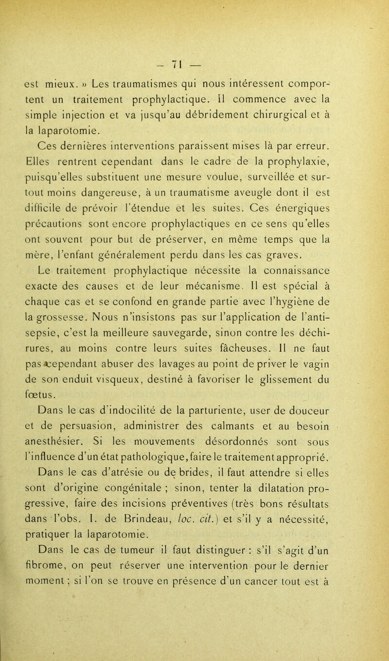 est mieux. » Les traumatismes qui nous intéressent compor- tent un traitement prophylactique. Il commence avec la simple injection et va jusqu’au débridement chirurgical et à la laparotomie. Ces dernières interventions paraissent mises là par erreur. Elles rentrent cependant dans le cadre de la prophylaxie, puisqu’elles substituent une mesure voulue, surveillée et sur- tout moins dangereuse, à un traumatisme aveugle dont il est difficile de prévoir l’étendue et les suites. Ces énergiques précautions sont encore prophylactiques en ce sens qu’elles ont souvent pour but de préserver, en même temps que la mère, l’enfant généralement perdu dans les cas graves. Le traitement prophylactique nécessite la connaissance exacte des causes et de leur mécanisme. Il est spécial à chaque cas et se confond en grande partie avec l’hygiène de la grossesse. Nous n’insistons pas sur l’application de l’anti- sepsie, c’est la meilleure sauvegarde, sinon contre les déchi- rures, au moins contre leurs suites fâcheuses. Il ne faut pas'Cependant abuser des lavages au point de priver le vagin de son enduit visqueux, destiné à favoriser le glissement du fœtus. Dans le cas d indocilité de la parturiente, user de douceur et de persuasion, administrer des calmants et au besoin anesthésier. Si les mouvements désordonnés sont sous l’influence d’un état pathologique,faire le traitement approprié. Dans le cas d’atrésie ou de brides, il faut attendre si elles sont d’origine congénitale ; sinon, tenter la dilatation pro- gressive, faire des incisions préventives (très bons résultats dans l’obs. I. de Brindeau, loc. cit.) et s’il y a nécessité, pratiquer la laparotomie. Dans le cas de tumeur il faut distinguer : s’il s’agit d’un fibrome, on peut réserver une intervention pour le dernier moment ; si l’on se trouve en présence d’un cancer tout est à