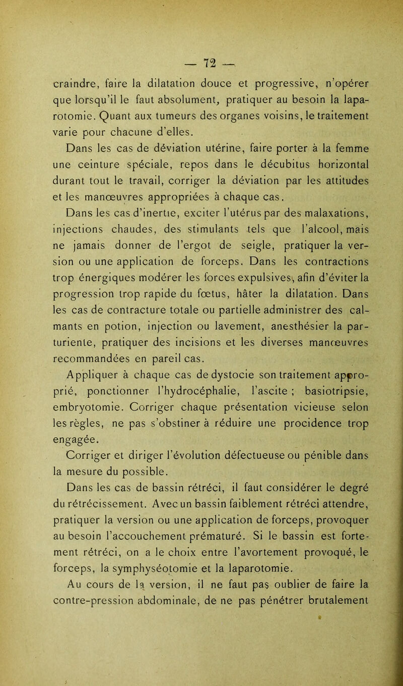 craindre, faire la dilatation douce et progressive, n’opérer que lorsqu’il le faut absolument, pratiquer au besoin la lapa- rotomie. Quant aux tumeurs des organes voisins, le traitement varie pour chacune d’elles. Dans les cas de déviation utérine, faire porter à la femme une ceinture spéciale, repos dans le décubitus horizontal durant tout le travail, corriger la déviation par les attitudes et les manoeuvres appropriées à chaque cas. Dans les cas d’inertie, exciter l’utérus par des malaxations, injections chaudes, des stimulants tels que l’alcool, mais ne jamais donner de l’ergot de seigle, pratiquer la ver- sion ou une application de forceps. Dans les contractions trop énergiques modérer les forces expulsives, afin d’éviter la progression trop rapide du fœtus, hâter la dilatation. Dans les cas de contracture totale ou partielle administrer des cal- mants en potion, injection ou lavement, anesthésier la par- turiente, pratiquer des incisions et les diverses manoeuvres recommandées en pareil cas. Appliquer à chaque cas de dystocie son traitement appro- prié, ponctionner l’hydrocéphalie, l’ascite ; basiotripsie, embryotomie. Corriger chaque présentation vicieuse selon les règles, ne pas s’obstinera réduire une procidence trop engagée. Corriger et diriger l’évolution défectueuse ou pénible dans la mesure du possible. Dans les cas de bassin rétréci, il faut considérer le degré du rétrécissement. Avec un bassin faiblement rétréci attendre, pratiquer la version ou une application de forceps, provoquer au besoin l’accouchement prématuré. Si le bassin est forte- ment rétréci, on a le choix entre l’avortement provoqué, le forceps, la symphyséotomie et la laparotomie. Au cours de la version, il ne faut pas oublier de faire la contre-pression abdominale, de ne pas pénétrer brutalement