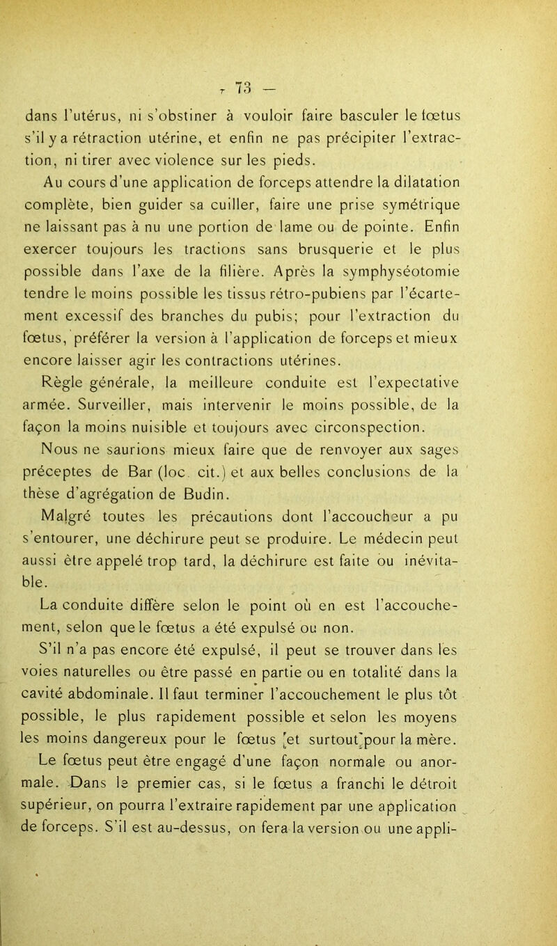 dans l’utérus, ni s’obstiner à vouloir faire basculer le lœtus s’il y a rétraction utérine, et enfin ne pas précipiter l’extrac- tion, ni tirer avec violence sur les pieds. Au cours d’une application de forceps attendre la dilatation complète, bien guider sa cuiller, faire une prise symétrique ne laissant pas à nu une portion de lame ou de pointe. Enfin exercer toujours les tractions sans brusquerie et le plus possible dans l’axe de la filière. Après la symphyséotomie tendre le moins possible les tissus rétro-pubiens par l’écarte- ment excessif des branches du pubis; pour l’extraction du fœtus, préférer la version à l’application de forceps et mieux encore laisser agir les contractions utérines. Règle générale, la meilleure conduite est l’expectative armée. Surveiller, mais intervenir le moins possible, de la façon la moins nuisible et toujours avec circonspection. Nous ne saurions mieux faire que de renvoyer aux sages préceptes de Bar (loc. cit.) et aux belles conclusions de la thèse d’agrégation de Budin. Malgré toutes les précautions dont l’accoucheur a pu s’entourer, une déchirure peut se produire. Le médecin peut aussi être appelé trop tard, la déchirure est faite ou inévita- ble. La conduite diffère selon le point où en est l’accouche- ment, selon que le fœtus a été expulsé ou non. S’il n’a pas encore été expulsé, il peut se trouver dans les voies naturelles ou être passé en partie ou en totalité dans la cavité abdominale. Il faut terminer l’accouchement le plus tôt possible, le plus rapidement possible et selon les moyens les moins dangereux pour le fœtus [et surtout'pour la mère. Le fœtus peut être engagé d’une façon normale ou anor- male. Dans le premier cas, si le fœtus a franchi le détroit supérieur, on pourra l’extraire rapidement par une application de forceps. S’il est au-dessus, on fera la version ou une appli-