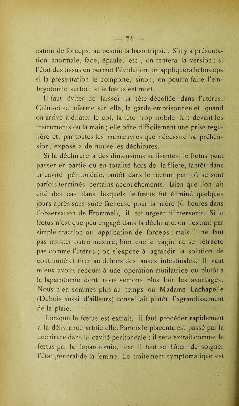 cation de forceps, au besoin la basiotripsie. S’il y a présenta- tion anormale, face, épaule, etc., on tentera la version; si l’état des tissus en permet l’évolution, on appliquera le forceps si la présentation le comporte, sinon, on pourra faire l’em- bryotomie surtout si le fœtus est mort. Il faut éviter de laisser la tète décollée dans l’utérus. Celui-ci se referme sur elle, la garde emprisonnée et, quand on arrive à dilater le col, la tète trop mobile fuit devant les instruments ou la main ; elle offre difficilement une prise régu- lière et, par toutes les manœuvres que nécessite sa préhen- sion, expose à de nouvelles déchirures. Si la déchirure a des dimensions suffisantes, le fœtus peut passer en partie ou en totalité hors de la filière, tantôt dans la cavité péritonéale, tantôt dans le rectum par où se sont parfois terminés certains accouchements. Bien que l’on ait cité des cas dans lesquels le fœtus fut éliminé quelques jours après sans suite fâcheuse pour la mère (6 heures dans l’observation de Frommel), il est urgent d’intervenir. Si le fœtus n’est que peu engagé dans la déchirure, on l’extrait par simple traction ou application de forceps ; mais il ne faut pas insister outre mesure, bien que le vagin ne se rétracte pas comme l’utérus ; on s’expose à agrandir la solution de continuité et tirer au dehors des anses intestinales. Il vaut mieux avoirs recours à une opération mutilatrice ou plutôt à la laparotomie dont nous verrons plus loin les avantages. Nous n’en sommes plus au temps où Madame Lachapelle (Dubois aussi d’ailleurs) conseillait plutôt l'agrandissement de la plaie. Lorsque le fœtus est extrait, il faut procéder rapidement à la délivrance artificielle. Parfois le placenta est passé parla déchirure dans la cavité péritonéale ; il sera extrait comme le fœtus par la laparotomie, car il faut se hâter de soigner l’état générabde la femme. Le traitement symptomatique est
