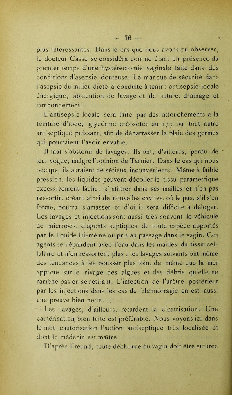 plus intéressantes. Dans le cas que nous avons pu observer, le docteur Casse se considéra comme étant en présence du premier temps d’une hystérectomie vaginale faite dans des conditions d’asepsie douteuse. Le manque de sécurité dans l’asepsie du milieu dicte la conduite à tenir : antisepsie locale énergique, abstention de lavage et de suture, drainage et tamponnement. L’antisepsie locale sera faite par des attouchements à la teinture d’iode, glycérine créosotée au 1/3 ou tout autre antiseptique puissant, afin de débarrasser la plaie des germes qui pourraient l’avoir envahie. Il faut s’abstenir de lavages. Ils ont, d’ailleurs, perdu de leur vogue, malgré l’opinion de Tarnier. Dans le cas qui nous occupe, ils auraient de sérieux inconvénients . Même à faible pression, les liquides peuvent décoller le tissu paramétrique excessivement lâche, s’infiltrer dans ses mailles et n’en pas ressortir, créant ainsi de nouvelles cavités, où le pus, s’il s’en forme, pourra s’amasser et d’où il sera difficile à déloger. Les lavages et injections sont aussi très souvent le véhicule de microbes, d’agents septiques de toute espèce apportés par le liquide lui-mème ou pris au passage dans le vagin. Ces agents se répandent avec l’eau dans ies mailles du tissu cel- lulaire et n’en ressortent plus ; les lavages suivants ont même des tendances à les pousser plus loin, de même que la mer apporte sur le rivage des algues et des débris qu’elle ne ramène pas en se retirant. L’infection de l’urètre postérieur par les injections dans les cas de blennorragie en est aussi une preuve bien nette. Les lavages, d’ailleurs, retardent la cicatrisation. Une cautérisation, bien faite est préférable. Nous voyons ici dans le mot cautérisation l’action antiseptique très localisée et dont le médecin est maître. D’après Freund, toute déchirure du vagin doit être suturée