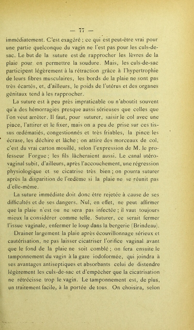 immédiatement. C’est exagéré ; ce qui est peut-être vrai pour une partie quelconque du vagin ne l’est pas pour les culs-de- sac. Le but de la suture est de rapprocher les lèvres de la plaie pour en permettre la soudure. Mais, les culs-de-sac participent légèrement à la rétraction grâce à l’hypertrophie de leurs fibres musculaires, les bords de la plaie ne sont pas très écartés, et, d’ailleurs, le poids de l’utérus et des organes génitaux tend à les rapprocher. La suture est à peu près impraticable ou n’aboutit souvent qu’a des hémorragies presque aussi sérieuses que celles que l’on veut arrêter. 11 faut, pour suturer, saisir le col avec une pince, l’attirer et le fixer, mais on a peu de prise sur ces tis- sus œdématiés, congestionnés et très friables, la pince les écrase, les déchire et lâche; on attire des morceaux de col, c’est du vrai carton mouillé, selon l’expression de M. le pro- fesseur Forgue ; les fils lâcheraient aussi. Le canal utéro- vaginal subit, d’ailleurs, après l’accouchement, une régression physiologique et se cicatrise très bien ; on pourra suturer après la disparition de l’œdème si la plaie ne se réunit pas d’elle-mème. La suture immédiate doit donc être rejetée à cause de ses difficultés et de ses dangers. Nul, en effet, ne peut affirmer que la plaie n’est ou ne sera pas infectée ; il vaut toujours mieux la considérer comme telle. Suturer, ce serait fermer l’issue vaginale, enfermer le loup dans la bergerie (Brindeau). Drainer largement la plaie après écouvillonnage sérieux et cautérisation, ne pas laisser cicatriser l’orifice vaginal avant que le fond de la plaie ne soit comblé ; on fera ensuite le tamponnement du vagin à la gaze iodoformée, qui joindra à ses avantages antiseptiques et absorbants celui de distendre légèrement les culs-de-sac et d’empêcher que la cicatrisation ne rétrécisse trop le vagin. Le tamponnement est, de plus, un traitement facile, à la portée de tous. On choisira, selon