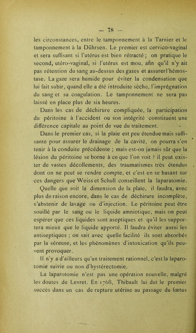 les circonstances, entre le tamponnement à la Tarnier et le tamponnement à la Dührsen. Le premier est cervico-vaginal et sera suffisant si l’utérus est bien rétracté; on pratique le second, utéro-vaginal, si l’utérus est mou, afin qu’il n’y ait pas rétention du sang au-dessus des gazes et assurerl’hémos- tase. La gaze sera humide pour éviter la condensation que lui fait subir, quand elle a été introduite sèche, l'imprégnation du sang et sa coagulation. Le tamponnement ne sera pas laissé en place plus de six heures. Dans les cas de déchirure compliquée, la participation du péritoine à l’accident ou son intégrité constituent une différence capitale au point de vue du traitement. Dans le premier cas, si la plaie est peu étendue mais suffi- sante pour assurer le drainage de la cavité, on pourra s’en tenir à la conduite précédente ; mais est-on jamais sûr que la lésion du péritoine se borne à ce que l’on voit ? il peut exis- ter de vastes décollements, des traumatismes très étendus dont on ne peut se rendre compte, et c’est en se basant sur ces dangers que Weiss et Schull conseillent la laparatomie. Quelle que soit la dimension de la plaie, il faudra, avec plus de raison encore, dans le cas de déchirure incomplète, s’abstenir de lavage ou d’injection. Le péritoine peut être souillé par le sang ou le liquide amniotique, mais on peut espérer que ces liquides sont aseptiques et qu’il les suppor- tera mieux que le liquide apporté. Il faudra éviter aussi les antiseptiques ; on sait avec quelle facilité ils sont absorbés par la séreuse, et les phénomènes d’intoxication qu’ils peu- vent provoquer. Il n’y a d’ailleurs qu’un traitement rationnel, c’est la laparo- tomie suivie ou non d’hystérectomie, La laparotomie n’est pas une opération nouvelle, malgré les doutes de Levret. En 1768, Thibault lui dut le premier succès dans un cas de rupture utérine au passage du foetus